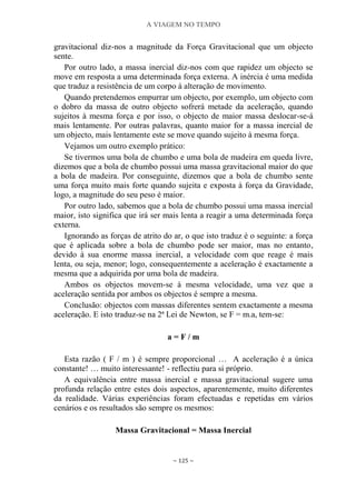 A VIAGEM NO TEMPO
~ 125 ~
gravitacional diz-nos a magnitude da Força Gravitacional que um objecto
sente.
Por outro lado, a massa inercial diz-nos com que rapidez um objecto se
move em resposta a uma determinada força externa. A inércia é uma medida
que traduz a resistência de um corpo à alteração de movimento.
Quando pretendemos empurrar um objecto, por exemplo, um objecto com
o dobro da massa de outro objecto sofrerá metade da aceleração, quando
sujeitos à mesma força e por isso, o objecto de maior massa deslocar-se-á
mais lentamente. Por outras palavras, quanto maior for a massa inercial de
um objecto, mais lentamente este se move quando sujeito à mesma força.
Vejamos um outro exemplo prático:
Se tivermos uma bola de chumbo e uma bola de madeira em queda livre,
dizemos que a bola de chumbo possui uma massa gravitacional maior do que
a bola de madeira. Por conseguinte, dizemos que a bola de chumbo sente
uma força muito mais forte quando sujeita e exposta à força da Gravidade,
logo, a magnitude do seu peso é maior.
Por outro lado, sabemos que a bola de chumbo possui uma massa inercial
maior, isto significa que irá ser mais lenta a reagir a uma determinada força
externa.
Ignorando as forças de atrito do ar, o que isto traduz é o seguinte: a força
que é aplicada sobre a bola de chumbo pode ser maior, mas no entanto,
devido à sua enorme massa inercial, a velocidade com que reage é mais
lenta, ou seja, menor; logo, consequentemente a aceleração é exactamente a
mesma que a adquirida por uma bola de madeira.
Ambos os objectos movem-se à mesma velocidade, uma vez que a
aceleração sentida por ambos os objectos é sempre a mesma.
Conclusão: objectos com massas diferentes sentem exactamente a mesma
aceleração. E isto traduz-se na 2ª Lei de Newton, se F = m.a, tem-se:
a = F / m
Esta razão ( F / m ) é sempre proporcional … A aceleração é a única
constante! … muito interessante! - reflectiu para si próprio.
A equivalência entre massa inercial e massa gravitacional sugere uma
profunda relação entre estes dois aspectos, aparentemente, muito diferentes
da realidade. Várias experiências foram efectuadas e repetidas em vários
cenários e os resultados são sempre os mesmos:
Massa Gravitacional = Massa Inercial
 