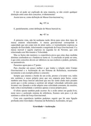 PENÉLOPE FOURNIER
~ 126 ~
E isto só pode ser explicado de uma maneira, se não existir qualquer
distinção entre estes dois conceitos, evidentemente!
Assim tem-se, como definição de Massa Gravitacional mg:
mg = F / a
E, paralelamente, como definição de Massa Inercial mi:
mi = F / a
À primeira vista, não há nenhuma razão óbvia para estes dois tipos de
massa estarem relacionados. A massa gravitacional corresponde à
capacidade que um corpo tem de atrair outro, e é normalmente expressa na
equação da Gravidade, relacionando a magnitude da Força Gravitacional. E a
massa inercial é aquela expressa na segunda lei de Newton, que está
relacionada com Movimento e Velocidade.
Mas os factos não mentem e a experiência prova que estas duas medidas
distintas confundem-se e fundem-se numa só. A conclusão só pode ser uma,
é que estes conceitos devem ser idênticos na sua essência e podem, portanto,
ser permutáveis.
Passemos agora para o 2º ponto:
Para elucidar um pouco melhor o que traduz a relação entre Campo
Gravitacional e a Aceleração de um Sistema de Referência, recorramos
novamente a um exemplo prático e concreto:
Sempre que estamos a bordo de um avião, prestes a levantar voo, todos
nós sentimos o nosso próprio peso que nos empurra para baixo, como
também uma força inercial adicional que nos faz sentir ainda mais pesados
assim que o avião começa a acelerar até atingir velocidade suficiente para
levantar voo; Quando o avião adquire uma velocidade constante, de cruzeiro,
tudo volta à normalidade e sentimos apenas o nosso próprio peso.
O efeito oposto também pode ocorrer: Se o avião entrar em queda livre,
neste novo e acelerado sistema de referência, ficamos sem peso e já não
sentimos o efeito da Força Gravitacional.
Com esta experiência também podemos sugerir que há uma ligação
profunda entre Gravidade e Sistemas de Referência Acelerados, tal que:
Gravidade = Aceleração
 