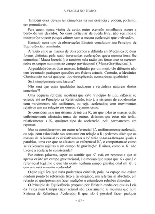 A VIAGEM NO TEMPO
~ 127 ~
Também estes devem ser cúmplices na sua essência e podem, portanto,
ser permutáveis.
Para quem nunca viajou de avião, outro exemplo semelhante ocorre a
bordo de um elevador. No caso particular de queda livre, não sentimos o
nosso próprio peso porque caímos com a mesma aceleração que o elevador.
Baseado neste tipo de observações Einstein concluiu o seu Princípio de
Equivalência, resumindo:
A razão entre as massas de dois corpos é definida em Mecânica de duas
formas distintas: pela razão inversa das acelerações que a mesma força lhe
comunica ( Massa Inercial ); e também pela razão das forças que se exercem
sobre os corpos num mesmo campo gravitacional ( Massa Gravitacional ).
A igualdade destas duas massas, definidas por um modo tão diferente não
tem levantado quaisquer questões aos físicos actuais. Contudo, a Mecânica
Clássica não nos dá qualquer tipo de explicação acerca desta igualdade!
Será simplesmente uma lacuna?
Não será que estas igualdades traduzem a verdadeira natureza destes
conceitos?!
Uma pequena reflexão mostrará que este Princípio de Equivalência se
estende até ao Princípio da Relatividade, isto é, a sistemas de coordenadas
com movimentos não uniformes, ou seja, acelerados; com movimentos
relativos uns em relação aos outros. Vejamos como:
Se considerarmos um sistema de inércia K, em que todas as massas estão
suficientemente afastadas umas das outras, diríamos que estas não terão,
relativamente a K, qualquer tipo de aceleração, pois permanecem em
repouso.
Mas se considerarmos um outro referencial K‟, uniformemente acelerado,
ou seja, com velocidade não constante em relação a K; podemos dizer que as
massas do referencial K e relativamente a K‟ terão todas aceleração iguais e
paralelas, uma vez que se afastam do referencial K‟, e comportam-se como
se estivessem sujeitas a um campo de gravitação! E ainda, como se K‟ não
tivesse a aceleração considerada!
Por outras palavras, supor ou admitir que K‟ está em repouso e que aí
apenas existe um campo gravitacional, é o mesmo que supor que K é que é o
referencial legítimo e que não existe nenhum campo gravitacional em K‟, e
que este está somente acelerado!
O que significa que nada poderemos concluir, pois, no espaço não existe
nenhum ponto de referência fixo e privilegiado, um referencial absoluto, em
relação ao qual possamos fazer medições e estabelecer relações absolutas.
O Princípio de Equivalência proposto por Einstein estabelece que as Leis
da Física num Campo Gravitacional são exactamente as mesmas que num
Sistema de Referência Acelerado. E que não é possível fazer qualquer
 
