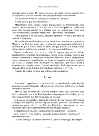 PENÉLOPE FOURNIER
~ 128 ~
distinção entre as duas. De facto, nem nos é possível realizar qualquer tipo
de experiência que nos permita saber em que situação é que estamos.
Isto levanta de imediato uma questão acerca do Universo:
Afinal, onde é que nos encontramos?
Mergulhados num enorme campo gravitacional; ou transportados num
enorme sistema acelerado?! Uma vez que a Gravidade pode ser considerada
como uma Inércia natural ou a Inércia pode ser considerada como uma
Gravidade artificial. Deveras interessante! - proclamou subtilmente.
Outra ligação a ter em conta, enquanto tentamos revelar o mistério da
matéria, é a seguinte:
Já se sabe que os cientistas estavam errados ao continuarem a pensar na
Massa e na Energia como dois fenómenos organicamente diferentes e
distintos. O que a ciência sabia até então era que a massa e a energia eram
indestrutíveis, satisfazendo ambas Leis de Conservação idênticas.
Einstein, mais uma vez, teve a visão de reparar que ambas tinham
exactamente as mesmas características, curioso como sempre, reparou que
ambas se contraíam e expandiam em factores idênticos; as suas propriedades
eram extremamente semelhantes; em todos os aspectos principais concluiu
que Massa e Energia eram indistinguíveis, deduzindo que massa inerte é
simplesmente energia latente. E numa revelação final mostrou-nos que a
massa poderia ser destruída e convertida em energia e vice-versa.
Através da célebre fórmula que todos nós já conhecemos:
E = m.c2
A evidência experimental e incontestável da manifestação desta fórmula
encontra-se na desintegração radioactiva dos elementos químicos e na fusão
nuclear das estrelas.
Mas há que salientar que Einstein integrou estes dois conceitos num
único, atribuindo um novo Princípio da Conservação da Massa-Energia, ou
mais simplesmente, Lei da Conservação da Energia.
Do ponto de vista prático, acerca do princípio de equivalência entre massa
e energia, isto significa que um objecto material pode ser transformado em
movimento puro, isto é, em Energia Cinética e vice-versa, ou seja,
movimento puro pode ser transformado num objecto material!
Se repararmos bem, isto é verdadeiramente espantoso! – exclamou.
Será possível criar matéria gastando exclusivamente movimento?! …
Muito interessante!
Tal transformação só teria de obedecer à Lei da Conservação da Energia.
 