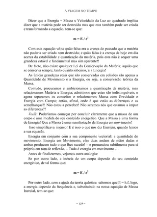A VIAGEM NO TEMPO
~ 129 ~
Dizer que a Energia = Massa x Velocidade da Luz ao quadrado implica
dizer que a matéria pode ser destruída mas que esta também pode ser criada
e transformando a equação, tem-se que:
m = E / c2
Com esta equação vê-se quão falsa era a crença do passado que a matéria
não poderia ser criada nem destruída; e quão falsa é a crença de hoje em dia
acerca da estabilidade e quantização da matéria, pois esta não é sequer uma
grandeza estável e fundamental mas sim aparente!!
De facto, não existe qualquer Lei da Conservação da Matéria; aquilo que
se conserva sempre, tanto quanto sabemos, é a Energia!
As únicas grandezas reais que são conservadas em colisões são apenas a
Quantidade de Movimento e a Energia, ou seja, a conservação teórica da
Massa.
Contudo, procuramos e ambicionamos a quantização da matéria, mas
relacionamos Matéria e Energia; admitimos que estas são indistinguíveis; e
agora separamos os conceitos e relacionamos Massa com Gravidade e
Energia com Campo; então, afinal, onde é que estão as diferenças e as
semelhanças?! Não estou a perceber! Não seremos nós que estamos a impor
as diferenças?!
Voilà! Poderíamos começar por concluir claramente que a massa de um
corpo é uma medida do seu conteúdo energético. Que a Massa é uma forma
de Energia! Que a Massa é uma manifestação da Energia em movimento!
Isso simplificava imenso! E é isso o que nos diz Einstein, quando lemos
a sua equação.
Energia em conjunto com a sua componente vectorial: a quantidade de
movimento. Energia em Movimento, elas duas andam de mãos dadas e
ambas produzem tudo o que lhes sucede! – e pronunciou subtilmente para si
próprio em tom de reflexão. – Tudo é energia em movimento …
Antes de finalizarmos, vejamos outra analogia:
Se por outro lado, a inércia de um corpo depende do seu conteúdo
energético, de tal forma que:
m = E / c2
Por outro lado, com a ajuda da teoria quântica sabemos que E = h.f, logo,
a energia depende da frequência e, substituindo na nossa equação de Massa
Inercial, tem-se que:
 