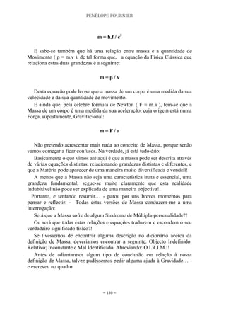 PENÉLOPE FOURNIER
~ 130 ~
m = h.f / c2
E sabe-se também que há uma relação entre massa e a quantidade de
Movimento ( p = m.v ), de tal forma que, a equação da Física Clássica que
relaciona estas duas grandezas é a seguinte:
m = p / v
Desta equação pode ler-se que a massa de um corpo é uma medida da sua
velocidade e da sua quantidade de movimento.
E ainda que, pela célebre fórmula de Newton ( F = m.a ), tem-se que a
Massa de um corpo é uma medida da sua aceleração, cuja origem está numa
Força, supostamente, Gravitacional:
m = F / a
Não pretendo acrescentar mais nada ao conceito de Massa, porque senão
vamos começar a ficar confusos. Na verdade, já está tudo dito:
Basicamente o que vimos até aqui é que a massa pode ser descrita através
de várias equações distintas, relacionando grandezas distintas e diferentes, e
que a Matéria pode aparecer de uma maneira muito diversificada e versátil!
A menos que a Massa não seja uma característica inata e essencial, uma
grandeza fundamental; segue-se muito claramente que esta realidade
indubitável não pode ser explicada de uma maneira objectiva!!
Portanto, e tentando resumir… - parou por uns breves momentos para
pensar e reflectir. - Todas estas versões de Massa conduzem-me a uma
interrogação:
Será que a Massa sofre de algum Síndrome de Múltipla-personalidade?!
Ou será que todas estas relações e equações traduzem e escondem o seu
verdadeiro significado físico?!
Se tivéssemos de encontrar alguma descrição no dicionário acerca da
definição de Massa, deveríamos encontrar a seguinte: Objecto Indefinido;
Relativo; Inconstante e Mal Identificado. Abreviando: O.I.R.I.M.I!
Antes de adiantarmos algum tipo de conclusão em relação à nossa
definição de Massa, talvez pudéssemos pedir alguma ajuda à Gravidade… -
e escreveu no quadro:
 