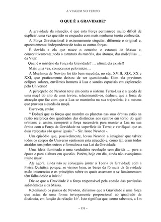 A VIAGEM NO TEMPO
~ 131 ~
OO QQUUEE ÉÉ AA GGRRAAVVIIDDAADDEE??
A gravidade da situação, é que esta Força permanece muito difícil de
explicar, uma vez que não se enquadra com mais nenhuma teoria conhecida.
A Força Gravitacional é extremamente singular, diferente e original e,
aparentemente, independente de todas as outras forças.
É devido a ela que nasce o conceito e estatuto de Massa e,
consecutivamente, toda a estrutura da matéria, dos átomos, das moléculas …
da Vida!
Qual é o mistério da Força da Gravidade? … afinal, ela existe!!
Mais uma vez, comecemos pelo início…
A Mecânica de Newton foi tão bem sucedida, no séc. XVIII, XIX, XX e
XXI, que praticamente deixou de ser questionada. Com ela previmos
eclipses solares, enviámos homens à Lua e sondas espaciais em exploração
pelo Universo!
A percepção de Newton teve em conta o sistema Terra-Lua e a queda de
uma maçã do alto de uma árvore, relacionando-os, deduziu que a força de
atracção que faz com que a Lua se mantenha na sua trajectória, é a mesma
que provoca a queda da maçã.
Escreveu, então:
“ Deduzi que as forças que mantêm os planetas nas suas órbitas estão na
razão recíproca dos quadrados das distâncias aos centros em torno do qual
orbitam; e, assim, comparei a força necessária para manter a Lua na sua
órbita com a Força da Gravidade na superfície da Terra; e verifiquei que as
duas respostas são quase iguais.” – Sir. Isaac Newton -.
Um episódio que, possivelmente, levou Newton a imaginar que talvez
todos os corpos do Universo sentissem esta atracção e, como tal, eram todos
atraídos uns pelos outros e formulou a sua Lei da Gravidade.
Uma ideia iluminada e uma verdadeira revelação sem dúvida … para a
época e para a altura em questão. Porém, hoje em dia, ainda não avançámos
muito mais!
Até agora, ainda não se conseguiu juntar a Teoria da Gravidade com a
Física Quântica porque, se virmos bem, as bases da fórmula da Gravidade
estão incorrectas e os princípios sobre os quais assentam e se fundamentam
têm falha desde o início!
Diz-se que a Gravidade é a força responsável pela coesão das partículas
subatómicas e da Massa.
Retomando os passos de Newton, diríamos que a Gravidade é uma força
que actua de uma forma inversamente proporcional ao quadrado da
distância, em função da relação 1/r2
. Isto significa que, como sabemos, a 1m
 