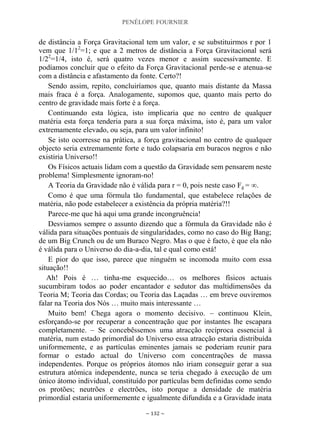 PENÉLOPE FOURNIER
~ 132 ~
de distância a Força Gravitacional tem um valor, e se substituirmos r por 1
vem que 1/12
=1; e que a 2 metros de distância a Força Gravitacional será
1/22
=1/4, isto é, será quatro vezes menor e assim sucessivamente. E
podíamos concluir que o efeito da Força Gravitacional perde-se e atenua-se
com a distância e afastamento da fonte. Certo?!
Sendo assim, repito, concluiríamos que, quanto mais distante da Massa
mais fraca é a força. Analogamente, supomos que, quanto mais perto do
centro de gravidade mais forte é a força.
Continuando esta lógica, isto implicaria que no centro de qualquer
matéria esta força tenderia para a sua força máxima, isto é, para um valor
extremamente elevado, ou seja, para um valor infinito!
Se isto ocorresse na prática, a força gravitacional no centro de qualquer
objecto seria extremamente forte e tudo colapsaria em buracos negros e não
existiria Universo!!
Os Físicos actuais lidam com a questão da Gravidade sem pensarem neste
problema! Simplesmente ignoram-no!
A Teoria da Gravidade não é válida para r = 0, pois neste caso Fg = ∞.
Como é que uma fórmula tão fundamental, que estabelece relações de
matéria, não pode estabelecer a existência da própria matéria?!!
Parece-me que há aqui uma grande incongruência!
Desviamos sempre o assunto dizendo que a fórmula da Gravidade não é
válida para situações pontuais de singularidades, como no caso do Big Bang;
de um Big Crunch ou de um Buraco Negro. Mas o que é facto, é que ela não
é válida para o Universo do dia-a-dia, tal e qual como está!
E pior do que isso, parece que ninguém se incomoda muito com essa
situação!!
Ah! Pois é … tinha-me esquecido… os melhores físicos actuais
sucumbiram todos ao poder encantador e sedutor das multidimensões da
Teoria M; Teoria das Cordas; ou Teoria das Laçadas … em breve ouviremos
falar na Teoria dos Nós … muito mais interessante …
Muito bem! Chega agora o momento decisivo. – continuou Klein,
esforçando-se por recuperar a concentração que por instantes lhe escapara
completamente. – Se concebêssemos uma atracção recíproca essencial à
matéria, num estado primordial do Universo essa atracção estaria distribuída
uniformemente, e as partículas eminentes jamais se poderiam reunir para
formar o estado actual do Universo com concentrações de massa
independentes. Porque os próprios átomos não iriam conseguir gerar a sua
estrutura atómica independente, nunca se teria chegado à execução de um
único átomo individual, constituído por partículas bem definidas como sendo
os protões; neutrões e electrões, isto porque a densidade de matéria
primordial estaria uniformemente e igualmente difundida e a Gravidade inata
 
