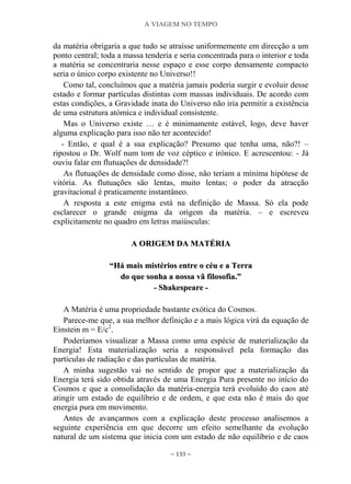 A VIAGEM NO TEMPO
~ 133 ~
da matéria obrigaria a que tudo se atraísse uniformemente em direcção a um
ponto central; toda a massa tenderia e seria concentrada para o interior e toda
a matéria se concentraria nesse espaço e esse corpo densamente compacto
seria o único corpo existente no Universo!!
Como tal, concluímos que a matéria jamais poderia surgir e evoluir desse
estado e formar partículas distintas com massas individuais. De acordo com
estas condições, a Gravidade inata do Universo não iria permitir a existência
de uma estrutura atómica e individual consistente.
Mas o Universo existe … e é minimamente estável, logo, deve haver
alguma explicação para isso não ter acontecido!
- Então, e qual é a sua explicação? Presumo que tenha uma, não?! –
ripostou o Dr. Wolf num tom de voz céptico e irónico. E acrescentou: - Já
ouviu falar em flutuações de densidade?!
As flutuações de densidade como disse, não teriam a mínima hipótese de
vitória. As flutuações são lentas, muito lentas; o poder da atracção
gravitacional é praticamente instantâneo.
A resposta a este enigma está na definição de Massa. Só ela pode
esclarecer o grande enigma da origem da matéria. – e escreveu
explicitamente no quadro em letras maiúsculas:
AA OORRIIGGEEMM DDAA MMAATTÉÉRRIIAA
““HHáá mmaaiiss mmiissttéérriiooss eennttrree oo ccééuu ee aa TTeerrrraa
ddoo qquuee ssoonnhhaa aa nnoossssaa vvãã ffiilloossooffiiaa..””
-- SShhaakkeessppeeaarree --
A Matéria é uma propriedade bastante exótica do Cosmos.
Parece-me que, a sua melhor definição e a mais lógica virá da equação de
Einstein m = E/c2
.
Poderíamos visualizar a Massa como uma espécie de materialização da
Energia! Esta materialização seria a responsável pela formação das
partículas de radiação e das partículas de matéria.
A minha sugestão vai no sentido de propor que a materialização da
Energia terá sido obtida através de uma Energia Pura presente no início do
Cosmos e que a consolidação da matéria-energia terá evoluído do caos até
atingir um estado de equilíbrio e de ordem, e que esta não é mais do que
energia pura em movimento.
Antes de avançarmos com a explicação deste processo analisemos a
seguinte experiência em que decorre um efeito semelhante da evolução
natural de um sistema que inicia com um estado de não equilíbrio e de caos
 
