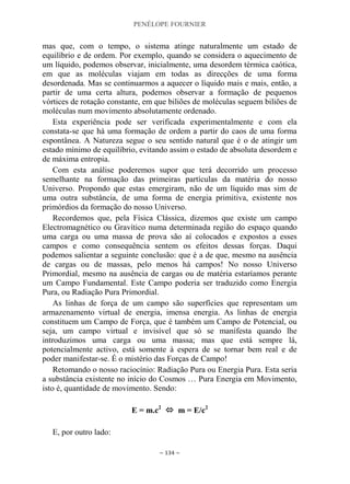 PENÉLOPE FOURNIER
~ 134 ~
mas que, com o tempo, o sistema atinge naturalmente um estado de
equilíbrio e de ordem. Por exemplo, quando se considera o aquecimento de
um líquido, podemos observar, inicialmente, uma desordem térmica caótica,
em que as moléculas viajam em todas as direcções de uma forma
desordenada. Mas se continuarmos a aquecer o líquido mais e mais, então, a
partir de uma certa altura, podemos observar a formação de pequenos
vórtices de rotação constante, em que biliões de moléculas seguem biliões de
moléculas num movimento absolutamente ordenado.
Esta experiência pode ser verificada experimentalmente e com ela
constata-se que há uma formação de ordem a partir do caos de uma forma
espontânea. A Natureza segue o seu sentido natural que é o de atingir um
estado mínimo de equilíbrio, evitando assim o estado de absoluta desordem e
de máxima entropia.
Com esta análise poderemos supor que terá decorrido um processo
semelhante na formação das primeiras partículas da matéria do nosso
Universo. Propondo que estas emergiram, não de um líquido mas sim de
uma outra substância, de uma forma de energia primitiva, existente nos
primórdios da formação do nosso Universo.
Recordemos que, pela Física Clássica, dizemos que existe um campo
Electromagnético ou Gravítico numa determinada região do espaço quando
uma carga ou uma massa de prova são aí colocados e expostos a esses
campos e como consequência sentem os efeitos dessas forças. Daqui
podemos salientar a seguinte conclusão: que é a de que, mesmo na ausência
de cargas ou de massas, pelo menos há campos! No nosso Universo
Primordial, mesmo na ausência de cargas ou de matéria estaríamos perante
um Campo Fundamental. Este Campo poderia ser traduzido como Energia
Pura, ou Radiação Pura Primordial.
As linhas de força de um campo são superfícies que representam um
armazenamento virtual de energia, imensa energia. As linhas de energia
constituem um Campo de Força, que é também um Campo de Potencial, ou
seja, um campo virtual e invisível que só se manifesta quando lhe
introduzimos uma carga ou uma massa; mas que está sempre lá,
potencialmente activo, está somente à espera de se tornar bem real e de
poder manifestar-se. É o mistério das Forças de Campo!
Retomando o nosso raciocínio: Radiação Pura ou Energia Pura. Esta seria
a substância existente no início do Cosmos … Pura Energia em Movimento,
isto é, quantidade de movimento. Sendo:
E = m.c2
 m = E/c2
E, por outro lado:
 