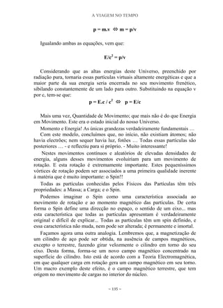 A VIAGEM NO TEMPO
~ 135 ~
p = m.v  m = p/v
Igualando ambas as equações, vem que:
E/c2
= p/v
Considerando que as altas energias deste Universo, preenchido por
radiação pura, tornaria essas partículas virtuais altamente energéticas e que a
maior parte da sua energia seria encerrada no seu movimento frenético,
sibilando constantemente de um lado para outro. Substituindo na equação v
por c, tem-se que:
p = E.c / c2
 p = E/c
Mais uma vez, Quantidade de Movimento; que mais não é do que Energia
em Movimento. Este era o estado inicial do nosso Universo.
Momento e Energia! As únicas grandezas verdadeiramente fundamentais …
Com este modelo, concluímos que, no início, não existiam átomos; não
havia electrões; nem sequer havia luz, fotões … Todas essas partículas são
posteriores … - e reflectiu para si próprio. - Muito interessante!
Nestes movimentos contínuos e aleatórios de elevadas densidades de
energia, alguns desses movimentos evoluiriam para um movimento de
rotação. E esta rotação é extremamente importante. Estes pequeníssimos
vórtices de rotação podem ser associados a uma primeira qualidade inerente
à matéria que é muito importante: o Spin!!
Todas as partículas conhecidas pelos Físicos das Partículas têm três
propriedades: a Massa; a Carga; e o Spin.
Podemos imaginar o Spin como uma característica associada ao
movimento de rotação e ao momento magnético das partículas. De certa
forma o Spin define uma direcção no espaço, o sentido de um eixo... mas
esta característica que todas as partículas apresentam é verdadeiramente
original e difícil de explicar... Todas as partículas têm um spin definido, e
essa característica não muda, nem pode ser alterada; é permanente e imortal.
Façamos agora uma outra analogia. Lembremos que, a magnetização de
um cilindro de aço pode ser obtida, na ausência de campos magnéticos,
excepto o terrestre, fazendo girar velozmente o cilindro em torno do seu
eixo. Desta forma, forma-se um novo campo magnético concentrado na
superfície do cilindro. Isto está de acordo com a Teoria Electromagnética,
em que qualquer carga em rotação gera um campo magnético em seu torno.
Um macro exemplo deste efeito, é o campo magnético terrestre, que tem
origem no movimento de cargas no interior do núcleo.
 