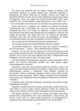 PENÉLOPE FOURNIER
~ 136 ~
No nosso caso particular não há cargas, somente movimento. Este
movimento contínuo de rotação adquire uma aceleração específica e
permanente; da mesma forma que no cilindro, forma-se um Campo de
Superfície Esférico em torno de um centro. Poderíamos designar este Campo
de Superfície como uma espécie de Campo Gravitacional; abaixo desta
superfície não existiria qualquer campo gravitacional, isto é, onde o raio =
= zero a Gravidade é nula, bem como na vizinhança mais próxima do centro.
Assim resolvia-se o problema dos infinitos na fórmula de Newton,
estabelecendo que a Gravidade não existe no interior das partículas;
assumindo que este é um campo de superfície e externo. Este Campo
Gravitacional varia numa razão exponencial com a distância e, como tal, este
campo de gravidade será muito mais forte na fronteira da superfície,
formando como que uma parede de força, uma blindagem, um campo
extremamente intenso, mas que na realidade é invisível e imaterial.
Este é o processo de formação das partículas fundamentais!!
Este conceito poria termo à indivisibilidade infinita da matéria!
As partículas iludem-nos… fazem-nos supor que a matéria é material e
que esta tem massa … ilusões! – disse subtilmente para si próprio.
Contudo, até esta fase não lhe chamaria de Força Gravitacional; seria
mais correcto designar-lhe por Força Material, responsável pela formação da
matéria. Uma vez que esta Força Material não atrai; é simplesmente uma
blindagem; nem tem carga, ou antes, tem carga neutra.
Esta Força Material constituída por pequenos vórtices preencheria vários
pontos do Universo Primordial, quando este tinha apenas alguns
microssegundos de existência.
Poderíamos supor que estas primeiras partículas primitivas seriam uma
espécie de rotões neutros ( partículas de rotação ), relativamente densos mas
particularmente instáveis e vulneráveis. Num frenesim constante de
movimentos velozes e altamente energéticos alguns desses rotões neutros
primitivos seriam quebrados. Destes choques surgiriam novas partículas,
mais estáveis, que designamos hoje por partículas fundamentais da matéria:
os Quarks.
Os Quarks serão, muito provavelmente, as partículas mais estáveis e mais
fundamentais da matéria.
Seguindo os padrões de uma Evolução, em direcção à sobrevivência dos
mais fortes os nossos rotões neutros primitivos teriam um período de
sobrevivência efémero. Instáveis, estes desintegrar-se-iam continuamente.
Esta quebra espontânea, e também por colisão, tem origem numa força
remanescente, extremamente fraca, mas determinante: a Força Fraca; que
levaria a que todos os rotões neutros primitivos se desintegrassem e
desaparecessem, mas deixando uma descendência: um mar de Quarks.
 