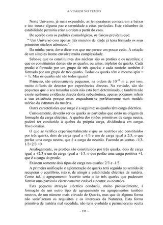 A VIAGEM NO TEMPO
~ 137 ~
Neste Universo, já mais expandido, as temperaturas começaram a baixar
e isto trouxe alguma paz e serenidade a estas partículas. Este vislumbre de
estabilidade permitiu criar a ordem a partir do caos.
De acordo com os padrões cosmológicos, os físicos prevêem que:
“ Um Universo com apenas três minutos de idade já teria formado os seus
primeiros núcleos atómicos.”.
Da minha parte, devo dizer-vos que me parece um pouco cedo. A criação
de um simples átomo envolve muita complexidade.
Sabe-se que os constituintes dos núcleos são os protões e os neutrões; e
que os constituintes destes são os quarks, ou antes, tripletos de quarks. Cada
protão é formado por um grupo de três quarks; e cada neutrão também é
formado por um grupo de três quarks. Todos os quarks têm o mesmo spin =
= ½. Mas os quarks não são todos iguais!
Primeiro, são extremamente pequenos, na ordem de 10-18
m e, por isso,
muito difíceis de detectar por experiências directas. Na verdade, são tão
pequenos que o seu tamanho ainda não está bem determinado, e também não
existe nenhuma evidência directa desta subestrutura, apenas podemos inferir
a sua existência porque estes enquadram-se perfeitamente num modelo
teórico da estrutura da matéria.
Outra característica que surge é a seguinte: os quarks têm carga eléctrica.
Curiosamente, deverão ser os quarks as partículas que estão na origem da
formação da carga eléctrica. A quebra dos rotões primitivos de carga neutra,
poderá ter conduzido à quebra da própria carga, dividindo-a em cargas
fraccionárias.
O que se verifica experimentalmente é que os neutrões são constituídos
por três quarks, dois de carga igual a -1/3 e um de carga igual a 2/3, o que
perfaz uma carga neutra, que é a carga do neutrão. Fazendo as contas -1/3-
1/3+2/3 =0
Analogamente, os protões são constituídos por três quarks, dois de carga
igual a +2/3 e um de carga igual a -1/3, o que perfaz uma carga positiva +1,
que é a carga do protão.
Existem somente dois tipos de carga nos quarks: 2/3 e -1/3.
A primeira unificação e aglomeração de quarks terá seguido no sentido de
recuperar o equilíbrio, isto é, de atingir a estabilidade eléctrica da matéria.
Como tal, o agrupamento favorito seria o de três quarks que pudessem
formar uma partícula electricamente estável e neutra: os neutrões.
Esta pequena atracção eléctrica conduziu, muito provavelmente, à
formação de um outro tipo de agrupamento ou agrupamentos também
neutros, de um número mais elevado de Quarks, mas que de alguma forma
não satisfizeram os requisitos e os interesses da Natureza. Esta forma
primitiva de matéria mal sucedida, não teria evoluído e permaneceria oculta
 