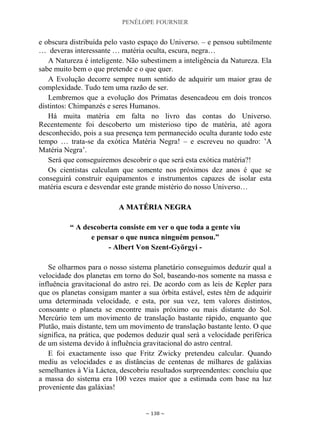 PENÉLOPE FOURNIER
~ 138 ~
e obscura distribuída pelo vasto espaço do Universo. – e pensou subtilmente
… deveras interessante … matéria oculta, escura, negra…
A Natureza é inteligente. Não subestimem a inteligência da Natureza. Ela
sabe muito bem o que pretende e o que quer.
A Evolução decorre sempre num sentido de adquirir um maior grau de
complexidade. Tudo tem uma razão de ser.
Lembremos que a evolução dos Primatas desencadeou em dois troncos
distintos: Chimpanzés e seres Humanos.
Há muita matéria em falta no livro das contas do Universo.
Recentemente foi descoberto um misterioso tipo de matéria, até agora
desconhecido, pois a sua presença tem permanecido oculta durante todo este
tempo … trata-se da exótica Matéria Negra! – e escreveu no quadro: ‟A
Matéria Negra‟.
Será que conseguiremos descobrir o que será esta exótica matéria?!
Os cientistas calculam que somente nos próximos dez anos é que se
conseguirá construir equipamentos e instrumentos capazes de isolar esta
matéria escura e desvendar este grande mistério do nosso Universo…
AA MMAATTÉÉRRIIAA NNEEGGRRAA
“ A descoberta consiste em ver o que toda a gente viu
e pensar o que nunca ninguém pensou.”
- Albert Von Szent-Györgyi -
Se olharmos para o nosso sistema planetário conseguimos deduzir qual a
velocidade dos planetas em torno do Sol, baseando-nos somente na massa e
influência gravitacional do astro rei. De acordo com as leis de Kepler para
que os planetas consigam manter a sua órbita estável, estes têm de adquirir
uma determinada velocidade, e esta, por sua vez, tem valores distintos,
consoante o planeta se encontre mais próximo ou mais distante do Sol.
Mercúrio tem um movimento de translação bastante rápido, enquanto que
Plutão, mais distante, tem um movimento de translação bastante lento. O que
significa, na prática, que podemos deduzir qual será a velocidade periférica
de um sistema devido à influência gravitacional do astro central.
E foi exactamente isso que Fritz Zwicky pretendeu calcular. Quando
mediu as velocidades e as distâncias de centenas de milhares de galáxias
semelhantes à Via Láctea, descobriu resultados surpreendentes: concluiu que
a massa do sistema era 100 vezes maior que a estimada com base na luz
proveniente das galáxias!
 