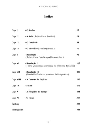 A VIAGEM NO TEMPO
~ 13 ~
Índice
Cap. I - O Sonho 15
Cap. II - A Aula ( Relatividade Restrita ) 28
Cap. III - O Desabafo 63
Cap. IV - O Encontro ( Física Quântica ) 71
Cap. V - Revelação I
( Relatividade Geral e o problema da Luz )
92
Cap. VI - Revelação II
(Teoria Quântica da Gravidade e o problema da Massa)
115
Cap. VII - Revelação III
(Teoria Unificada e o problema da Perspectiva )
206
Cap. VIII - A Derrota do Espírito 262
Cap. IX - Sasha 272
Cap. X - A Máquina do Tempo 281
Cap. XI - O Físico 318
Epílogo 337
Bibliografia 345
 