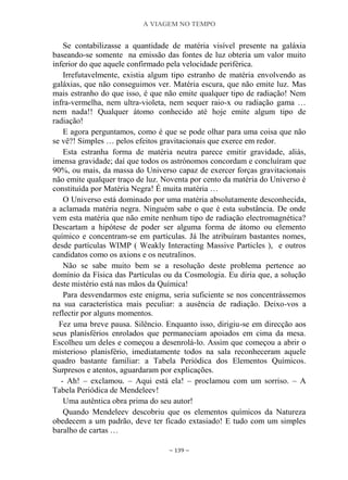 A VIAGEM NO TEMPO
~ 139 ~
Se contabilizasse a quantidade de matéria visível presente na galáxia
baseando-se somente na emissão das fontes de luz obteria um valor muito
inferior do que aquele confirmado pela velocidade periférica.
Irrefutavelmente, existia algum tipo estranho de matéria envolvendo as
galáxias, que não conseguimos ver. Matéria escura, que não emite luz. Mas
mais estranho do que isso, é que não emite qualquer tipo de radiação! Nem
infra-vermelha, nem ultra-violeta, nem sequer raio-x ou radiação gama …
nem nada!! Qualquer átomo conhecido até hoje emite algum tipo de
radiação!
E agora perguntamos, como é que se pode olhar para uma coisa que não
se vê?! Simples … pelos efeitos gravitacionais que exerce em redor.
Esta estranha forma de matéria neutra parece emitir gravidade, aliás,
imensa gravidade; daí que todos os astrónomos concordam e concluíram que
90%, ou mais, da massa do Universo capaz de exercer forças gravitacionais
não emite qualquer traço de luz. Noventa por cento da matéria do Universo é
constituída por Matéria Negra! É muita matéria …
O Universo está dominado por uma matéria absolutamente desconhecida,
a aclamada matéria negra. Ninguém sabe o que é esta substância. De onde
vem esta matéria que não emite nenhum tipo de radiação electromagnética?
Descartam a hipótese de poder ser alguma forma de átomo ou elemento
químico e concentram-se em partículas. Já lhe atribuíram bastantes nomes,
desde partículas WIMP ( Weakly Interacting Massive Particles ), e outros
candidatos como os axions e os neutralinos.
Não se sabe muito bem se a resolução deste problema pertence ao
domínio da Física das Partículas ou da Cosmologia. Eu diria que, a solução
deste mistério está nas mãos da Química!
Para desvendarmos este enigma, seria suficiente se nos concentrássemos
na sua característica mais peculiar: a ausência de radiação. Deixo-vos a
reflectir por alguns momentos.
Fez uma breve pausa. Silêncio. Enquanto isso, dirigiu-se em direcção aos
seus planisférios enrolados que permaneciam apoiados em cima da mesa.
Escolheu um deles e começou a desenrolá-lo. Assim que começou a abrir o
misterioso planisfério, imediatamente todos na sala reconheceram aquele
quadro bastante familiar: a Tabela Periódica dos Elementos Químicos.
Surpresos e atentos, aguardaram por explicações.
- Ah! – exclamou. – Aqui está ela! – proclamou com um sorriso. – A
Tabela Periódica de Mendeleev!
Uma autêntica obra prima do seu autor!
Quando Mendeleev descobriu que os elementos químicos da Natureza
obedecem a um padrão, deve ter ficado extasiado! E tudo com um simples
baralho de cartas …
 