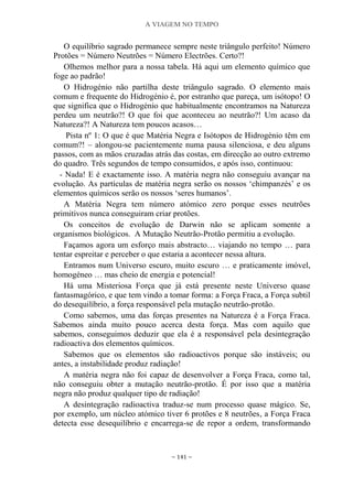 A VIAGEM NO TEMPO
~ 141 ~
O equilíbrio sagrado permanece sempre neste triângulo perfeito! Número
Protões = Número Neutrões = Número Electrões. Certo?!
Olhemos melhor para a nossa tabela. Há aqui um elemento químico que
foge ao padrão!
O Hidrogénio não partilha deste triângulo sagrado. O elemento mais
comum e frequente do Hidrogénio é, por estranho que pareça, um isótopo! O
que significa que o Hidrogénio que habitualmente encontramos na Natureza
perdeu um neutrão?! O que foi que aconteceu ao neutrão?! Um acaso da
Natureza?! A Natureza tem poucos acasos…
Pista nº 1: O que é que Matéria Negra e Isótopos de Hidrogénio têm em
comum?! – alongou-se pacientemente numa pausa silenciosa, e deu alguns
passos, com as mãos cruzadas atrás das costas, em direcção ao outro extremo
do quadro. Três segundos de tempo consumidos, e após isso, continuou:
- Nada! E é exactamente isso. A matéria negra não conseguiu avançar na
evolução. As partículas de matéria negra serão os nossos „chimpanzés‟ e os
elementos químicos serão os nossos „seres humanos‟.
A Matéria Negra tem número atómico zero porque esses neutrões
primitivos nunca conseguiram criar protões.
Os conceitos de evolução de Darwin não se aplicam somente a
organismos biológicos. A Mutação Neutrão-Protão permitiu a evolução.
Façamos agora um esforço mais abstracto… viajando no tempo … para
tentar espreitar e perceber o que estaria a acontecer nessa altura.
Entramos num Universo escuro, muito escuro … e praticamente imóvel,
homogéneo … mas cheio de energia e potencial!
Há uma Misteriosa Força que já está presente neste Universo quase
fantasmagórico, e que tem vindo a tomar forma: a Força Fraca, a Força subtil
do desequilíbrio, a força responsável pela mutação neutrão-protão.
Como sabemos, uma das forças presentes na Natureza é a Força Fraca.
Sabemos ainda muito pouco acerca desta força. Mas com aquilo que
sabemos, conseguimos deduzir que ela é a responsável pela desintegração
radioactiva dos elementos químicos.
Sabemos que os elementos são radioactivos porque são instáveis; ou
antes, a instabilidade produz radiação!
A matéria negra não foi capaz de desenvolver a Força Fraca, como tal,
não conseguiu obter a mutação neutrão-protão. É por isso que a matéria
negra não produz qualquer tipo de radiação!
A desintegração radioactiva traduz-se num processo quase mágico. Se,
por exemplo, um núcleo atómico tiver 6 protões e 8 neutrões, a Força Fraca
detecta esse desequilíbrio e encarrega-se de repor a ordem, transformando
 