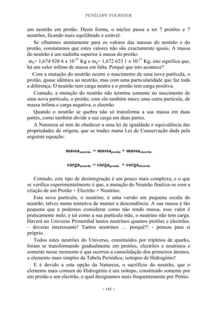 PENÉLOPE FOURNIER
~ 142 ~
um neutrão em protão. Desta forma, o núcleo passa a ter 7 protões e 7
neutrões, ficando mais equilibrado e estável.
Se olharmos atentamente para os valores das massas do neutrão e do
protão, constatamos que estes valores não são exactamente iguais. A massa
do neutrão é um nadinha superior à massa do protão:
mn= 1,674 928 6 x 10-27
Kg e mp= 1,672 623 1 x 10-27
Kg, isto significa que,
há um valor ínfimo de massa em falta. Porquê que isto acontece?
Com a mutação do neutrão ocorre o nascimento de uma nova partícula, o
protão, quase idêntica ao neutrão, mas com uma particularidade que faz toda
a diferença. O neutrão tem carga neutra e o protão tem carga positiva.
Contudo, a mutação do neutrão não termina somente no nascimento de
uma nova partícula, o protão; com ela também nasce uma outra partícula, de
massa ínfima e carga negativa, o electrão.
Quando o neutrão se quebra não só transforma a sua massa em duas
partes, como também divide a sua carga em duas partes.
A Natureza só tem de obedecer a uma lei de igualdade e equivalência das
propriedades de origem, que se traduz numa Lei de Conservação dada pela
seguinte equação:
massaneutrão = massaprotão + massaelectrão
carganeutrão = cargaprotão + cargaelectrão
Contudo, este tipo de desintegração é um pouco mais complexa; e o que
se verifica experimentalmente é que, a mutação do Neutrão finaliza-se com a
criação de um Protão + Electrão + Neutrino.
Esta nova partícula, o neutrino, é uma versão em pequena escala do
neutrão, talvez numa tentativa de manter a descendência. A sua massa é tão
pequena que a podemos considerar como não tendo massa, esse valor é
praticamente nulo; e tal como a sua partícula mãe, o neutrino não tem carga.
Haverá no Universo Primordial tantos neutrinos quantos protões e electrões.
– deveras interessante! Tantos neutrinos … porquê?! - pensou para si
próprio.
Todos estes neutrões do Universo, constituídos por tripletos de quarks,
foram se transformando gradualmente em protões, electrões e neutrinos e
somente nesse momento é que ocorreu a consolidação dos primeiros átomos,
o elemento mais simples da Tabela Periódica, isótopos de Hidrogénio!
E é devido a esta opção da Natureza, o sacrifício do neutrão, que o
elemento mais comum do Hidrogénio é um isótopo, constituído somente por
um protão e um electrão, o qual designamos mais frequentemente por Prótio.
 