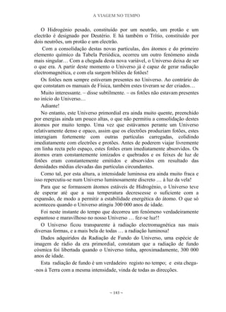 A VIAGEM NO TEMPO
~ 143 ~
O Hidrogénio pesado, constituído por um neutrão, um protão e um
electrão é designado por Deutério. E há também o Trítio, constituído por
dois neutrões, um protão e um electrão.
Com a consolidação destas novas partículas, dos átomos e do primeiro
elemento químico da Tabela Periódica, ocorreu um outro fenómeno ainda
mais singular… Com a chegada desta nova variável, o Universo deixa de ser
o que era. A partir deste momento o Universo já é capaz de gerar radiação
electromagnética, e com ela surgem biliões de fotões!
Os fotões nem sempre estiveram presentes no Universo. Ao contrário do
que constatam os manuais de Física, também estes tiveram se der criados…
Muito interessante. – disse subtilmente. – os fotões não estavam presentes
no início do Universo…
Adiante!
No entanto, este Universo primordial era ainda muito quente, preenchido
por energias ainda um pouco altas, o que não permitiu a consolidação destes
átomos por muito tempo. Uma vez que estávamos perante um Universo
relativamente denso e opaco, assim que os electrões produziam fotões, estes
interagiam fortemente com outras partículas carregadas, colidindo
imediatamente com electrões e protões. Antes de poderem viajar livremente
em linha recta pelo espaço, estes fotões eram imediatamente absorvidos. Os
átomos eram constantemente ionizados e quebrados e os feixes de luz de
fotões eram constantemente emitidos e absorvidos em resultado das
densidades médias elevadas das partículas circundantes.
Como tal, por esta altura, a intensidade luminosa era ainda muito fraca e
isso repercutiu-se num Universo luminosamente discreto … à luz da vela!
Para que se formassem átomos estáveis de Hidrogénio, o Universo teve
de esperar até que a sua temperatura decrescesse o suficiente com a
expansão, de modo a permitir a estabilidade energética do átomo. O que só
aconteceu quando o Universo atingiu 300 000 anos de idade.
Foi neste instante do tempo que decorreu um fenómeno verdadeiramente
espantoso e maravilhoso no nosso Universo … fez-se luz!!
O Universo ficou transparente à radiação electromagnética nas mais
diversas formas, e a mais bela de todas … a radiação luminosa!
Dados adquiridos da Radiação de Fundo do Universo, uma espécie de
imagem de rádio da era primordial, constatam que a radiação de fundo
cósmica foi libertada quando o Universo tinha, aproximadamente, 300 000
anos de idade.
Esta radiação de fundo é um verdadeiro registo no tempo; e esta chega-
-nos à Terra com a mesma intensidade, vinda de todas as direcções.
 