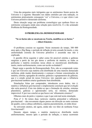 PENÉLOPE FOURNIER
~ 144 ~
Uma das perguntas mais intrigantes que os astrónomos fazem acerca do
Universo é a seguinte: Baseados nos dados emitidos por esta radiação, os
astrónomos praticamente conseguem „ver‟ o Universo, e o que vêem é um
Universo primitivo demasiado uniforme.
Desta situação surge um problema cosmológico que nenhum físico ou
astrónomo conseguiu ainda uma solução para resolvê-lo. É o tão aclamado
Problema da Homogeneidade.
OO PPRROOBBLLEEMMAA DDAA HHOOMMOOGGEENNEEIIDDAADDEE
”Se os factos não se encaixam na Teoria, modifica-se os factos.”
- Albert Einstein -
O problema consiste no seguinte: Neste momento do tempo, 300 000
anos após o Big Bang, o período de inflação já teria cessado há muito, e esta
uniformidade extrema do Universo primitivo é assumida mas não é
explicada.
A questão óbvia seguinte é saber como foi possível estrelas e galáxias
surgirem a partir de um gás denso e uniforme de matéria, se todas as
partículas e matéria existentes nessa altura se encontravam distribuídas
muito, muito uniformemente, como um tecido aveludado?!
Daqui surge a questão da Homogeneidade. Pois, não se compreende como
é que um Universo cuja matéria está distribuída de uma maneira demasiado
uniforme, pôde mudar drasticamente e começar a formar concentrações de
matéria, estrelas, agregados de estrelas; galáxias e agrupamentos de galáxias;
que é o estado actual do nosso Universo; isto supondo que a influência
gravitacional também estaria igualmente bem distribuída.
Simulações feitas por computador, introduzem esses dados, isto é,
matéria e influência gravitacional e simplesmente concluem que tal evolução
não seria possível. Com isto deduz-se que a formação de estrelas, sistemas
planetários, galáxias e aglomerados seria, no mínimo, demasiado
improvável. E por isso conclui-se que houve um „afinamento cósmico‟!
Olhemos mais de perto e vejamos o que é que está mal nesta simulação.
Pista nº 2: Só temos duas variáveis: matéria primordial e influência
gravitacional. – deu novamente alguns passos em direcção ao outro extremo
do quadro, com a cabeça cabisbaixa, esperou pacientemente, só então disse:
Se estiveram atentos, até agora, ainda não vos falei de nenhuma Força
Gravitacional!!
Durante algum tempo, a matéria manteve-se distribuída muito
uniformemente, mesmo após o período de inflação, e nunca ocorreram
 