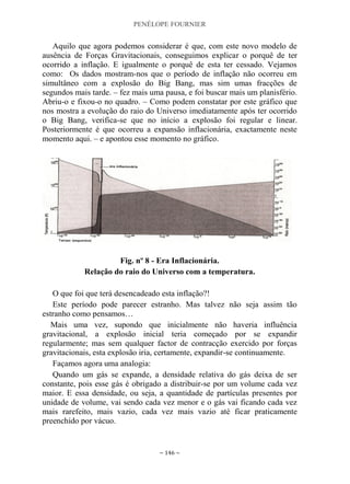 PENÉLOPE FOURNIER
~ 146 ~
Aquilo que agora podemos considerar é que, com este novo modelo de
ausência de Forças Gravitacionais, conseguimos explicar o porquê de ter
ocorrido a inflação. E igualmente o porquê de esta ter cessado. Vejamos
como: Os dados mostram-nos que o período de inflação não ocorreu em
simultâneo com a explosão do Big Bang, mas sim umas fracções de
segundos mais tarde. – fez mais uma pausa, e foi buscar mais um planisfério.
Abriu-o e fixou-o no quadro. – Como podem constatar por este gráfico que
nos mostra a evolução do raio do Universo imediatamente após ter ocorrido
o Big Bang, verifica-se que no início a explosão foi regular e linear.
Posteriormente é que ocorreu a expansão inflacionária, exactamente neste
momento aqui. – e apontou esse momento no gráfico.
Fig. nº 8 - Era Inflacionária.
Relação do raio do Universo com a temperatura.
O que foi que terá desencadeado esta inflação?!
Este período pode parecer estranho. Mas talvez não seja assim tão
estranho como pensamos…
Mais uma vez, supondo que inicialmente não haveria influência
gravitacional, a explosão inicial teria começado por se expandir
regularmente; mas sem qualquer factor de contracção exercido por forças
gravitacionais, esta explosão iria, certamente, expandir-se continuamente.
Façamos agora uma analogia:
Quando um gás se expande, a densidade relativa do gás deixa de ser
constante, pois esse gás é obrigado a distribuir-se por um volume cada vez
maior. E essa densidade, ou seja, a quantidade de partículas presentes por
unidade de volume, vai sendo cada vez menor e o gás vai ficando cada vez
mais rarefeito, mais vazio, cada vez mais vazio até ficar praticamente
preenchido por vácuo.
 