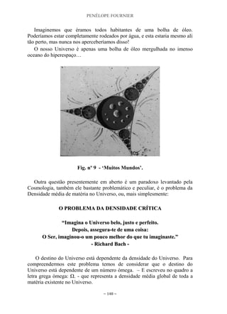PENÉLOPE FOURNIER
~ 148 ~
Imaginemos que éramos todos habitantes de uma bolha de óleo.
Poderíamos estar completamente rodeados por água, e esta estaria mesmo ali
tão perto, mas nunca nos aperceberíamos disso!
O nosso Universo é apenas uma bolha de óleo mergulhada no imenso
oceano do hiperespaço…
Fig. nº 9 - „Muitos Mundos‟.
Outra questão presentemente em aberto é um paradoxo levantado pela
Cosmologia, também ele bastante problemático e peculiar, é o problema da
Densidade média de matéria no Universo, ou, mais simplesmente:
OO PPRROOBBLLEEMMAA DDAA DDEENNSSIIDDAADDEE CCRRÍÍTTIICCAA
““IImmaaggiinnaa oo UUnniivveerrssoo bbeelloo,, jjuussttoo ee ppeerrffeeiittoo..
DDeeppooiiss,, aasssseegguurraa--ttee ddee uummaa ccooiissaa::
OO SSeerr,, iimmaaggiinnoouu--oo uumm ppoouuccoo mmeellhhoorr ddoo qquuee ttuu iimmaaggiinnaassttee..””
-- RRiicchhaarrdd BBaacchh --
O destino do Universo está dependente da densidade do Universo. Para
compreendermos este problema temos de considerar que o destino do
Universo está dependente de um número ómega. – E escreveu no quadro a
letra grega ómega: Ω. - que representa a densidade média global de toda a
matéria existente no Universo.
 
