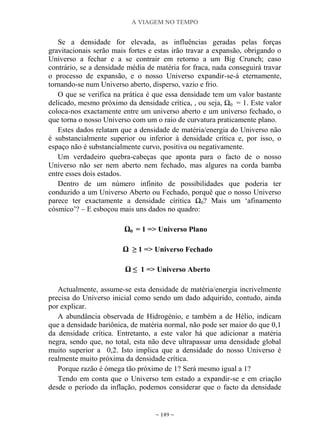 A VIAGEM NO TEMPO
~ 149 ~
Se a densidade for elevada, as influências geradas pelas forças
gravitacionais serão mais fortes e estas irão travar a expansão, obrigando o
Universo a fechar e a se contrair em retorno a um Big Crunch; caso
contrário, se a densidade média de matéria for fraca, nada conseguirá travar
o processo de expansão, e o nosso Universo expandir-se-á eternamente,
tornando-se num Universo aberto, disperso, vazio e frio.
O que se verifica na prática é que essa densidade tem um valor bastante
delicado, mesmo próximo da densidade crítica, , ou seja, Ω0 = 1. Este valor
coloca-nos exactamente entre um universo aberto e um universo fechado, o
que torna o nosso Universo com um o raio de curvatura praticamente plano.
Estes dados relatam que a densidade de matéria/energia do Universo não
é substancialmente superior ou inferior à densidade crítica e, por isso, o
espaço não é substancialmente curvo, positiva ou negativamente.
Um verdadeiro quebra-cabeças que aponta para o facto de o nosso
Universo não ser nem aberto nem fechado, mas algures na corda bamba
entre esses dois estados.
Dentro de um número infinito de possibilidades que poderia ter
conduzido a um Universo Aberto ou Fechado, porquê que o nosso Universo
parece ter exactamente a densidade círitica Ω0? Mais um „afinamento
cósmico‟? – E esboçou mais uns dados no quadro:
Ω0 = 1 => Universo Plano
Ω ≥ 1 => Universo Fechado
Ω ≤ 1 => Universo Aberto
Actualmente, assume-se esta densidade de matéria/energia incrivelmente
precisa do Universo inicial como sendo um dado adquirido, contudo, ainda
por explicar.
A abundância observada de Hidrogénio, e também a de Hélio, indicam
que a densidade bariônica, de matéria normal, não pode ser maior do que 0,1
da densidade crítica. Entretanto, a este valor há que adicionar a matéria
negra, sendo que, no total, esta não deve ultrapassar uma densidade global
muito superior a 0,2. Isto implica que a densidade do nosso Universo é
realmente muito próxima da densidade crítica.
Porque razão é ómega tão próximo de 1? Será mesmo igual a 1?
Tendo em conta que o Universo tem estado a expandir-se e em criação
desde o período da inflação, podemos considerar que o facto da densidade
 