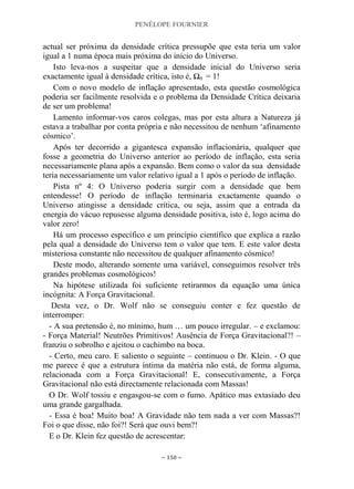 PENÉLOPE FOURNIER
~ 150 ~
actual ser próxima da densidade crítica pressupõe que esta teria um valor
igual a 1 numa época mais próxima do início do Universo.
Isto leva-nos a suspeitar que a densidade inicial do Universo seria
exactamente igual à densidade crítica, isto é, Ω0 = 1!
Com o novo modelo de inflação apresentado, esta questão cosmológica
poderia ser facilmente resolvida e o problema da Densidade Crítica deixaria
de ser um problema!
Lamento informar-vos caros colegas, mas por esta altura a Natureza já
estava a trabalhar por conta própria e não necessitou de nenhum „afinamento
cósmico‟.
Após ter decorrido a gigantesca expansão inflacionária, qualquer que
fosse a geometria do Universo anterior ao período de inflação, esta seria
necessariamente plana após a expansão. Bem como o valor da sua densidade
teria necessariamente um valor relativo igual a 1 após o período de inflação.
Pista nº 4: O Universo poderia surgir com a densidade que bem
entendesse! O período de inflação terminaria exactamente quando o
Universo atingisse a densidade crítica, ou seja, assim que a entrada da
energia do vácuo repusesse alguma densidade positiva, isto é, logo acima do
valor zero!
Há um processo específico e um princípio científico que explica a razão
pela qual a densidade do Universo tem o valor que tem. E este valor desta
misteriosa constante não necessitou de qualquer afinamento cósmico!
Deste modo, alterando somente uma variável, conseguimos resolver três
grandes problemas cosmológicos!
Na hipótese utilizada foi suficiente retirarmos da equação uma única
incógnita: A Força Gravitacional.
Desta vez, o Dr. Wolf não se conseguiu conter e fez questão de
interromper:
- A sua pretensão é, no mínimo, hum … um pouco irregular. – e exclamou:
- Força Material! Neutrões Primitivos! Ausência de Força Gravitacional?! –
franziu o sobrolho e ajeitou o cachimbo na boca.
- Certo, meu caro. E saliento o seguinte – continuou o Dr. Klein. - O que
me parece é que a estrutura íntima da matéria não está, de forma alguma,
relacionada com a Força Gravitacional! E, consecutivamente, a Força
Gravitacional não está directamente relacionada com Massas!
O Dr. Wolf tossiu e engasgou-se com o fumo. Apático mas extasiado deu
uma grande gargalhada.
- Essa é boa! Muito boa! A Gravidade não tem nada a ver com Massas?!
Foi o que disse, não foi?! Será que ouvi bem?!
E o Dr. Klein fez questão de acrescentar:
 