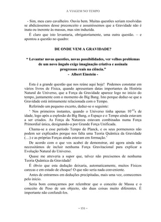 A VIAGEM NO TEMPO
~ 151 ~
- Sim, meu caro cavalheiro. Ouviu bem. Muitas questões seriam resolvidas
se abdicássemos desse preconceito e assumíssemos que a Gravidade não é
inata ou inerente às massas, mas sim induzida.
É claro que isto levantaria, obrigatoriamente, uma outra questão. – e
apontou a questão no quadro:
DDEE OONNDDEE VVEEMM AA GGRRAAVVIIDDAADDEE??
““ LLeevvaannttaarr nnoovvaass qquueessttõõeess,, nnoovvaass ppoossssiibbiilliiddaaddeess,, vveerr vveellhhooss pprroobblleemmaass
ddee uumm nnoovvoo âânngguulloo eexxiiggee iimmaaggiinnaaççããoo ccrriiaattiivvaa ee aassssiinnaallaa
pprrooggrreessssooss rreeaaiiss nnaa cciiêênncciiaa..””
-- AAllbbeerrtt EEiinnsstteeiinn --
Esta é a grande questão que nos reúne aqui hoje! Podemos constatar em
vários livros de Física, quando apresentam datas importantes da História
Natural do Universo, que a Força da Gravidade aparece logo no início do
tempo, juntamente com o momento do Big Bang. Isto porque deduz-se que a
Gravidade está intimamente relacionada com o Tempo.
Referindo um pequeno excerto, deduz-se o seguinte:
„ Nos primeiros instantes, quando o Universo tinha apenas 10-43
s de
idade, logo após a explosão do Big Bang, o Espaço e o Tempo ainda estavam
a ser criados. As Força da Natureza estavam combinadas numa Força
Primordial única, designando-a por Grande Força Unificada.
Chama-se a esse período Tempo de Planck, e os seus pormenores não
podem ser explicados porque nos falta uma Teoria Quântica da Gravidade
(…) e as próprias Forças ainda estavam em formação.‟
De acordo com o que vos acabei de demonstrar, até agora ainda não
necessitámos de incluir nenhuma Força Gravitacional para explicar a
Evolução Natural do Universo.
Quase me atreveria a supor que, talvez não precisemos de nenhuma
Teoria Quântica da Gravidade!
É óbvio que esta dedução deixaria, automaticamente, muitos Físicos
carecas e em estado de choque! O que não seria nada conveniente.
Antes de entrarmos em deduções precipitadas, mais uma vez, comecemos
pelo início.
Seria bom começarmos por relembrar que o conceito de Massa e o
conceito de Peso de um objecto, são duas coisas muito diferentes. É
importante não confundi-los.
 