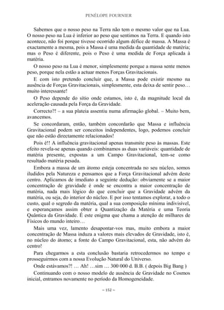 PENÉLOPE FOURNIER
~ 152 ~
Sabemos que o nosso peso na Terra não tem o mesmo valor que na Lua.
O nosso peso na Lua é inferior ao peso que sentimos na Terra. E quando isto
acontece, não foi porque tivesse ocorrido algum défice de massa. A Massa é
exactamente a mesma, pois a Massa é uma medida da quantidade de matéria;
mas o Peso é diferente, pois o Peso é uma medida de Força aplicada à
matéria.
O nosso peso na Lua é menor, simplesmente porque a massa sente menos
peso, porque nela estão a actuar menos Forças Gravitacionais.
E com isto pretendo concluir que, a Massa pode existir mesmo na
ausência de Forças Gravitacionais, simplesmente, esta deixa de sentir peso…
muito interessante!
O Peso depende do sítio onde estamos, isto é, da magnitude local da
aceleração causada pela Força da Gravidade.
Correcto?! – a sua plateia assentiu numa afirmação global. – Muito bem,
avancemos.
Se concordaram, então, também concordarão que Massa e influência
Gravitacional podem ser conceitos independentes, logo, podemos concluir
que não estão directamente relacionados!
Pois é!! A influência gravitacional apenas transmite peso às massas. Este
efeito revela-se apenas quando combinamos as duas variáveis: quantidade de
matéria presente, expostas a um Campo Gravitacional, tem-se como
resultado matéria pesada.
Embora a massa de um átomo esteja concentrada no seu núcleo, somos
iludidos pela Natureza e pensamos que a Força Gravitacional advém deste
centro. Aplicamos de imediato a seguinte dedução: obviamente se a maior
concentração de gravidade é onde se encontra a maior concentração de
matéria, nada mais lógico do que concluir que a Gravidade advém da
matéria, ou seja, do interior do núcleo. E por isso tentamos explorar, a todo o
custo, qual o segredo da matéria, qual a sua composição mínima indivisível,
e esperançamos assim obter a Quantização da Matéria e uma Teoria
Quântica da Gravidade. É este enigma que chama a atenção de milhares de
Físicos do mundo inteiro…
Mais uma vez, lamento desapontar-vos mas, muito embora a maior
concentração de Massa induza a valores mais elevados de Gravidade, isto é,
no núcleo do átomo; a fonte do Campo Gravitacional, esta, não advém do
centro!
Para chegarmos a esta conclusão bastaria retrocedermos no tempo e
prosseguirmos com a nossa Evolução Natural do Universo.
Onde estávamos?! … Ah! …sim … 300 000 d. B.B. ( depois Big Bang )
Continuando com o nosso modelo de ausência de Gravidade no Cosmos
inicial, entramos novamente no período da Homogeneidade.
 