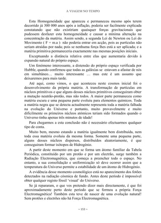 A VIAGEM NO TEMPO
~ 153 ~
Esta Homogeneidade que apareceu e permaneceu mesmo após terem
decorrido já 300 000 anos após a inflação, poderia ser facilmente explicada
constatando que não existiriam quaisquer forças gravitacionais que
pudessem desfazer esta homogeneidade e causar a mínima alteração na
concentração da matéria. Assim sendo, a segunda Lei de Newton ou Lei do
Movimento ( F = m.a ) não poderia entrar em acção, pois as partículas não
seriam atraídas por nada; pois se nenhuma força lhes está a ser aplicada; e a
matéria primitiva permaneceria exactamente nas mesmas posições iniciais.
Exceptuando a distância relativa entre elas que aumentaria devido à
expansão natural do próprio espaço.
Um fenómeno interessante, a distensão do próprio espaço verificada por
Hubble, quando confirmou que todas as galáxias se estavam a afastar de nós
em simultâneo… muito interessante … mas este é um assunto que
deixaremos para mais tarde.
Até aqui, como vimos, o que aconteceu neste cosmos inicial foi o
desenvolvimento da própria matéria. A transformação de partículas em
núcleos primitivos e que alguns desses núcleos primitivos conseguiram obter
a mutação neutrão-protão, mas não todos. A maior parte permaneceu como
matéria escura e uma pequena parte evoluiu para elementos químicos. Toda
a matéria negra que se detecta actualmente representa toda a matéria falhada
na evolução do Universo e portanto, muito provavelmente e muito
dificilmente os primeiros núcleos atómicos teriam sido formados quando o
Universo tinha apenas três minutos de idade!
Para chegarmos a esta conclusão não é necessário efectuarmos qualquer
tipo de conta.
Muito bem, mesmo estando a matéria igualmente bem distribuída, nem
toda essa matéria evoluiu da mesma forma. Somente uma pequena parte,
alguns desses núcleos dispersos, distribuídos aleatoriamente, é que
conseguiram formar isótopos de Hidrogénio.
A partir deste momento em que se forma um átomo familiar da Tabela
Periódica, constituído por um protão e por um electrão, surge também a
Radiação Electromagnética, que começa a preencher todo o espaço. No
entanto, a sua consolidação e uniformização só deve ocorrer assim que a
temperatura do Universo permite a estabilidade de um átomo de Hidrogénio.
A evidência desse momento cosmológico está no aparecimento dos fotões
detectados na radiação cósmica de fundo. Antes deste período é impossível
obter qualquer registo fóssil „visual‟ do Universo.
Se já repararam, o que vos pretendo dizer mais directamente, é que foi
aproximadamente perto deste período que se formou a própria Força
Electromagnética! Também esta teve de nascer de uma evolução natural!
Sem protões e electrões não há Força Electromagnética.
 