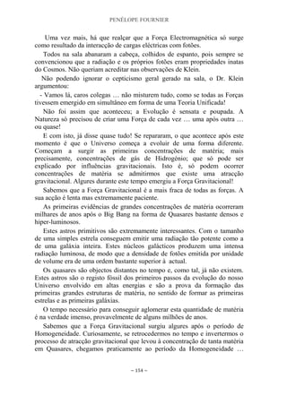 PENÉLOPE FOURNIER
~ 154 ~
Uma vez mais, há que realçar que a Força Electromagnética só surge
como resultado da interacção de cargas eléctricas com fotões.
Todos na sala abanaram a cabeça, colhidos de espanto, pois sempre se
convencionou que a radiação e os próprios fotões eram propriedades inatas
do Cosmos. Não queriam acreditar nas observações de Klein.
Não podendo ignorar o cepticismo geral gerado na sala, o Dr. Klein
argumentou:
- Vamos lá, caros colegas … não misturem tudo, como se todas as Forças
tivessem emergido em simultâneo em forma de uma Teoria Unificada!
Não foi assim que aconteceu; a Evolução é sensata e poupada. A
Natureza só precisou de criar uma Força de cada vez … uma após outra …
ou quase!
E com isto, já disse quase tudo! Se repararam, o que acontece após este
momento é que o Universo começa a evoluir de uma forma diferente.
Começam a surgir as primeiras concentrações de matéria; mais
precisamente, concentrações de gás de Hidrogénio; que só pode ser
explicado por influências gravitacionais. Isto é, só podem ocorrer
concentrações de matéria se admitirmos que existe uma atracção
gravitacional. Algures durante este tempo emergiu a Força Gravitacional!
Sabemos que a Força Gravitacional é a mais fraca de todas as forças. A
sua acção é lenta mas extremamente paciente.
As primeiras evidências de grandes concentrações de matéria ocorreram
milhares de anos após o Big Bang na forma de Quasares bastante densos e
hiper-luminosos.
Estes astros primitivos são extremamente interessantes. Com o tamanho
de uma simples estrela conseguem emitir uma radiação tão potente como a
de uma galáxia inteira. Estes núcleos galácticos produzem uma intensa
radiação luminosa, de modo que a densidade de fotões emitida por unidade
de volume era de uma ordem bastante superior à actual.
Os quasares são objectos distantes no tempo e, como tal, já não existem.
Estes astros são o registo fóssil dos primeiros passos da evolução do nosso
Universo envolvido em altas energias e são a prova da formação das
primeiras grandes estruturas de matéria, no sentido de formar as primeiras
estrelas e as primeiras galáxias.
O tempo necessário para conseguir aglomerar esta quantidade de matéria
é na verdade imenso, provavelmente de alguns milhões de anos.
Sabemos que a Força Gravitacional surgiu algures após o período de
Homogeneidade. Curiosamente, se retrocedermos no tempo e invertermos o
processo de atracção gravitacional que levou à concentração de tanta matéria
em Quasares, chegamos praticamente ao período da Homogeneidade …
 