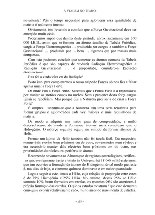 A VIAGEM NO TEMPO
~ 155 ~
novamente! Pois o tempo necessário para aglomerar essa quantidade de
matéria é realmente imenso.
Obviamente, isto leva-nos a concluir que a Força Gravitacional deve ter
emergido muito cedo.
Poderíamos supor que dentro deste período, aproximadamente em 300
000 d.B.B., assim que se formou um átomo familiar da Tabela Periódica,
surgiu a Força Electromagnética … produzida por cargas; e também a Força
Gravitacional … produzida por … bem … digamos que por massas mais
complexas.
Com isto podemos concluir que somente os átomos comuns da Tabela
Periódica é que são capazes de produzir Radiação Electromagnética e
Radiação Gravitacional … é propositado, considero-a Radiação
Gravitacional.
Esta foi a verdadeira era da Radiação!
Posto isto, para completarmos o nosso naipe de Forças, só nos fica a faltar
apenas uma: a Força Forte.
De onde vem a Força Forte? Sabemos que a Força Forte é a responsável
por manter os protões coesos no núcleo. Sem a presença desta força cargas
iguais se repeliriam. Mas porquê que a Natureza precisaria de criar a Força
Forte?
É simples. Confirma-se que a Natureza tem uma certa tendência para
formar grupos e aglomerados cada vez maiores e mais requintados de
matéria.
De modo a adquirir um maior grau de complexidade, a união
desenvolveu-se de modo a formar-se átomos mais complexos que o
Hidrogénio. O esforço seguinte seguiu no sentido de formar átomos de
Hélio.
Formar um átomo de Hélio também não foi tarefa fácil. Era necessário
manter dois protões bem próximos um do outro, concentrados num núcleo; e
era necessário manter dois electrões bem próximos um do outro, nas
proximidades do núcleo, na periferia do átomo.
Recorrendo novamente ao Almanaque de registos cosmológicos, verifica-
-se que, praticamente desde o início do Universo, há 15 000 milhões de anos,
que tem ocorrido a formação de átomos de Hidrogénio; de tal modo que, este
é, nos dias de hoje, o elemento químico dominante e em maior quantidade.
Logo a seguir a este, temos o Hélio, cuja relação de proporção entre estes
é de 75% Hidrogénio e 25% Hélio. No entanto, destes 25% de Hélio
somente 10% foram formados em estrelas, os restantes 90% são anteriores à
própria formação das estrelas. O que os estudos mostram é que este elemento
conseguiu evoluir relativamente cedo, muito antes do nascimento de estrelas.
 