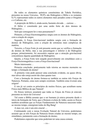PENÉLOPE FOURNIER
~ 156 ~
De todos os elementos químicos constituintes da Tabela Periódica,
presentes no nosso Universo, 99,9% são Hidrogénio e Hélio e os restantes
0,1% representam todos os outros elementos mais pesados como o Oxigénio
e o Carbono, etc.
A proporção de Hélio é, ainda assim, bastante elevada … curioso …
O Hélio é constituído por uma união forte de dois átomos de
Hidrogénio…
Será que conseguem ler o meu pensamento?!
Primeiro, a Força Electromagnética surgiu com os átomos de Hidrogénio,
com a criação de cargas;
Segundo, A Força Gravitacional também surgiu com a formação de
átomos de Hidrogénio, com a criação de estruturas mais complexas de
matéria;
Terceiro, a Força Forte já está presente assim que se verifica a formação
de átomos de Hélio, mas a sua percentagem é inferior à do Hidrogénio
porque, primeiramente, foi necessário esperar que a atracção gravitacional
concentrasse alguma quantidade de Hidrogénio;
Quarto, a Força Forte terá surgido possivelmente em simultâneo com a
Força Electromagnética e com a Força Gravitacional!
Muito interessante…
Primeira conclusão: praticamente tudo retorna ao mesmo momento no
tempo: à formação do átomo!
À primeira vista pode parecer uma conclusão evidente, ou quase óbvia,
mas talvez não esteja assim tão clara quanto isso.
Com a formação do átomo formou-se também as outras três Forças da
Natureza. Portanto, estas nem sempre existiram. Também estas tiveram uma
origem!
E isto já vai contra os princípios de muitos físicos, que acreditam numa
Física mais Bíblica do que Natural!
Os físicos teóricos assumem que todas as Forças da Física já estavam
presentes no início do Universo!
Tal como a Bíblia assume que o ser humano já estava presente desde o
início da formação da Terra, que o Homem evoluiu de Adão; assim os físicos
também acreditam que as Forças Fundamentais da Natureza nasceram todas
ao mesmo tempo, emergiram todas do Big Bang!
A meu ver, este é um erro crucial …
Continuando com a nossa Evolução Natural do Universo, poderíamos
assumir que as três Forças da Natureza foram criadas ao mesmo tempo, em
simultâneo, juntamente com a formação do átomo;
Poderíamos especular que estas poderiam ter uma causa comum;
 