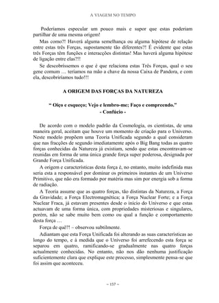 A VIAGEM NO TEMPO
~ 157 ~
Poderíamos especular um pouco mais e supor que estas poderiam
partilhar de uma mesma origem!
Mas como?! Haverá alguma semelhança ou alguma hipótese de relação
entre estas três Forças, supostamente tão diferentes?! É evidente que estas
três Forças têm funções e interacções distintas! Mas haverá alguma hipótese
de ligação entre elas?!!
Se descobríssemos o que é que relaciona estas Três Forças, qual o seu
gene comum … teríamos na mão a chave da nossa Caixa de Pandora, e com
ela, descobriríamos tudo!!!
AA OORRIIGGEEMM DDAASS FFOORRÇÇAASS DDAA NNAATTUURREEZZAA
“ Oiço e esqueço; Vejo e lembro-me; Faço e compreendo.”
- Confúcio -
De acordo com o modelo padrão da Cosmologia, os cientistas, de uma
maneira geral, aceitam que houve um momento de criação para o Universo.
Neste modelo propõem uma Teoria Unificada segundo a qual consideram
que nas fracções de segundo imediatamente após o Big Bang todas as quatro
forças conhecidas da Natureza já existiam, sendo que estas encontravam-se
reunidas em forma de uma única grande força super poderosa, designada por
Grande Força Unificada.
A origem e características desta força é, no entanto, muito indefinida mas
seria esta a responsável por dominar os primeiros instantes de um Universo
Primitivo, que não era formado por matéria mas sim por energia sob a forma
de radiação.
A Teoria assume que as quatro forças, tão distintas da Natureza, a Força
da Gravidade; a Força Electromagnética; a Força Nuclear Forte; e a Força
Nuclear Fraca, já estavam presentes desde o início do Universo e que estas
actuavam de uma forma única, com propriedades misteriosas e singulares,
porém, não se sabe muito bem como ou qual a função e comportamento
desta força …
Força de quê?! – observou subtilmente.
Adiantam que esta Força Unificada foi alterando as suas características ao
longo do tempo, e à medida que o Universo foi arrefecendo esta força se
separou em quatro, ramificando-se gradualmente nas quatro forças
actualmente conhecidas. No entanto, não nos dão nenhuma justificação
suficientemente clara que explique este processo, simplesmente pensa-se que
foi assim que aconteceu.
 