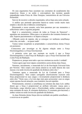 PENÉLOPE FOURNIER
~ 158 ~
Os seus argumentos base assentam nas constantes de acoplamento das
respectivas forças e na união e convergência das mesmas quando
enquadradas numa Física de Altas Energias, característica de um Universo
Primordial.
Sem ter de recorrer a cálculos requintados, talvez haja uma outra solução.
A análise que pretendo apresentar baseia-se numa versão muito mais
simples e decorre das evidências cosmológicas.
Retomando o nosso assunto, seria bom pararmos por uns momentos e
reflectirmos sobre a seguinte pergunta:
Qual é a característica comum de todas as Forças da Natureza? –
aguardou uns momentos. Olhou para o ar pensativo dos restantes homens na
sala. Esperou pacientemente e só depois avançou:
- Olhando assim de repente, não se consegue ver nenhuma semelhança
entre elas, em nada … ou quase nada!
Vamos tentar recapitular as propriedades e características destas Forças
em pormenor.
Comecemos por investigar se há alguma relação entre a Força
Electromagnética e a Força Gravitacional.
A primeira coisa que nos ensinam na escola é que a Força
Electromagnética é uma Força de Radiação e que a Força Gravitacional não
é uma Força de Radiação.
Preparem-se, porque nem tudo o que nos ensinam na escola é verdade!
Vamos agora aqui tecer alguns comentários acerca destas duas forças.
Notemos, inicialmente, o enunciado da Lei da Gravitação Universal feita
por Newton: “dois corpos com massa atraem-se na razão directa das suas
massas e na razão inversa do quadrado da distância entre elas.”.
Tomemos agora o enunciado da Lei de Coulomb para a Força
Electromagnética: “dois corpos carregados electricamente exercem uma
força proporcional às suas cargas e inversamente proporcional à distância
entre eles.” Neste caso, a Lei tem algo mais para acrescentar: caso as cargas
sejam opostas haverá atracção, caso contrário, haverá repulsão.
Primeiramente, notemos a semelhança na estrutura das duas Leis: ambas
dizem que a força é proporcional ao atributo relevante: massa para a
Gravitação, carga eléctrica para a Electricidade; ambas compactuam com
uma constante do meio, K constante dieléctrica, G constante gravitacional; e
ambas variam na razão inversa do quadrado da distância.
As duas fórmulas destas forças têm na realidade um padrão semelhante. –
e escreveu-as no quadro:
 