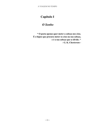 A VIAGEM NO TEMPO
~ 15 ~
Capítulo I
O Sonho
“ O poeta apenas quer meter a cabeça nos céus.
É o lógico que procura meter os céus na sua cabeça,
e é a sua cabeça que se divide. “
- G. K. Chesterson -
 