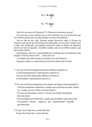A VIAGEM NO TEMPO
~ 159 ~
Fem = K. Q.Q
r2
Fg = G. m.m
r2
Será isto um acaso da Natureza?! A Natureza tem poucos acasos!
Foi com base nesta simetria da Lei de Coulomb e da Lei de Newton que
fez Einstein pensar que isto não poderia ser pura coincidência.
Até ao fim da sua vida, Einstein tentou descrever todas as Forças da
Natureza através de um formalismo de unificação. Levou anos a tentar levar
a cabo esta unificação, que pudesse descrever todas as forças da Natureza
através de uma só equação. Acreditou sempre, até ao seu último suspiro, que
havia uma relação.
Infelizmente, não teve a possibilidade de confirmar que há realmente uma
relação! Einstein estava certo … mais uma vez.
A verdade está toda inscrita no Grande Livro da Natureza.
Façamos realçar as características assertivas destas duas Forças:
1º No caso do Electromagnetismo pólos idênticos repelem-se
( o Electromagnetismo é naturalmente repulsivo );
No caso da Gravitação pólos idênticos atraem-se
( a Gravidade é naturalmente atractiva ).
2º No caso do Electromagnetismo há sempre um dipolo electromagnético
( não há monopolos magnéticos, sempre que se divide um íman, obtém-
-se, sempre um novo íman com dois polos );
No caso da Gravitação, ocorre o inverso, há sempre monopolos
Gravitacionais.
( não há dipolos gravitacionais, sempre que dividimos uma massa não
encontramos massas negativas que experimentem repulsão
gravitacional).
3º O que uma Força tem, a outra não tem;
O que uma Força faz, a outra não faz.
 