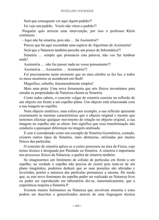 PENÉLOPE FOURNIER
~ 160 ~
Será que conseguem ver aqui algum padrão?!
Eu vejo um padrão. Vocês não vêem o padrão?!
Ninguém quis arriscar uma intervenção, por isso o professor Klein
continuou:
- Aqui não há simetria, pois não … há Assimetria!!
Parece que há aqui escondido uma espécie de Algoritmo de Assimetria!
Será que a Natureza também percebe um pouco de Informática?!
Simetria … sempre que pronuncio esta palavra, não vos faz lembrar
nada?
Assimetria … não faz passar nada no vosso pensamento?!
Assimetria … Assimetria … Assimetria!!!
Foi precisamente neste momento que no meu cérebro se fez luz, e todos
os meus neurónios se acenderam em flash!
Magnífico, soberbo, fenomenalmente simples!
Mais uma pista: Uma nova ferramenta que nós físicos inventámos para
estudar as propriedades da Natureza chama-se Simetria.
Como todos sabem, o conceito vulgar de simetria consiste na reflexão de
um objecto em frente a um espelho plano. Um objecto está relacionado com
a sua imagem no espelho.
Num objecto simétrico, uma esfera por exemplo, a sua reflexão apresenta
exactamente as mesmas características que o objecto original e mesmo que
tentemos efectuar qualquer movimento de rotação no objecto original, a sua
imagem no espelho não se altera. Isto significa que essa transformação não
conduziu a quaisquer diferenças na imagem analisada.
E este é considerado como um exemplo de Simetria Geométrica, contudo,
existem outros tipos de Simetria, mais abstractas, utilizadas por muitos
físicos das partículas.
O conceito de simetria aplica-se a certos processos na área da Física, cujo
termo técnico é designado por Paridade ou Simetria. A simetria é importante
nos processos físicos da Natureza; a quebra de simetria também.
Se imaginarmos um fenómeno de colisão de partículas em frente a um
espelho, na verdade o espelho não precisa de existir pois trata-se de um
plano imaginário, podemos deduzir que as suas posições são alteradas e
invertidas, porém a natureza das partículas permanece a mesma. De modo
que, se este novo fenómeno do espelho puder ser realizado na Natureza livre
ou puder ser reproduzido em laboratório diz-se, matematicamente, que a
experiência respeita a Simetria P.
Existem muitos fenómenos na Natureza que envolvem simetria e estes
podem ser descritos e generalizados através de uma linguagem técnica
 