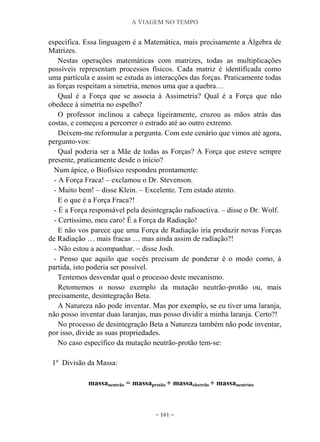 A VIAGEM NO TEMPO
~ 161 ~
específica. Essa linguagem é a Matemática, mais precisamente a Álgebra de
Matrizes.
Nestas operações matemáticas com matrizes, todas as multiplicações
possíveis representam processos físicos. Cada matriz é identificada como
uma partícula e assim se estuda as interacções das forças. Praticamente todas
as forças respeitam a simetria, menos uma que a quebra…
Qual é a Força que se associa à Assimetria? Qual é a Força que não
obedece à simetria no espelho?
O professor inclinou a cabeça ligeiramente, cruzou as mãos atrás das
costas, e começou a percorrer o estrado até ao outro extremo.
Deixem-me reformular a pergunta. Com este cenário que vimos até agora,
pergunto-vos:
Qual poderia ser a Mãe de todas as Forças? A Força que esteve sempre
presente, praticamente desde o início?
Num ápice, o Biofísico respondeu prontamente:
- A Força Fraca! – exclamou o Dr. Stevenson.
- Muito bem! – disse Klein. – Excelente. Tem estado atento.
E o que é a Força Fraca?!
- É a Força responsável pela desintegração radioactiva. – disse o Dr. Wolf.
- Certíssimo, meu caro! É a Força da Radiação!
E não vos parece que uma Força de Radiação iria produzir novas Forças
de Radiação … mais fracas … mas ainda assim de radiação?!
- Não estou a acompanhar. – disse Josh.
- Penso que aquilo que vocês precisam de ponderar é o modo como, à
partida, isto poderia ser possível.
Tentemos desvendar qual o processo deste mecanismo.
Retomemos o nosso exemplo da mutação neutrão-protão ou, mais
precisamente, desintegração Beta.
A Natureza não pode inventar. Mas por exemplo, se eu tiver uma laranja,
não posso inventar duas laranjas, mas posso dividir a minha laranja. Certo?!
No processo de desintegração Beta a Natureza também não pode inventar,
por isso, divide as suas propriedades.
No caso específico da mutação neutrão-protão tem-se:
1º Divisão da Massa:
massaneutrão = massaprotão + massaelectrão + massaneutrino
 