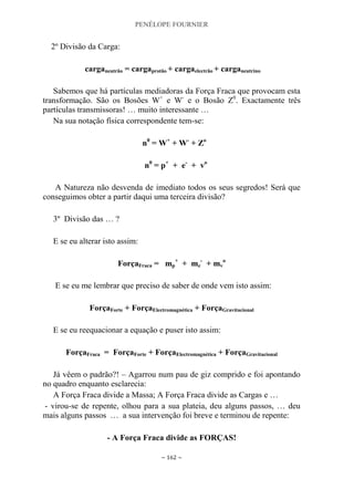 PENÉLOPE FOURNIER
~ 162 ~
2º Divisão da Carga:
carganeutrão = cargaprotão + cargaelectrão + carganeutrino
Sabemos que há partículas mediadoras da Força Fraca que provocam esta
transformação. São os Bosões W+
e W-
e o Bosão Z0
. Exactamente três
partículas transmissoras! … muito interessante …
Na sua notação física correspondente tem-se:
n0
= W+
+ W-
+ Zo
n0
= p+
+ e-
+ vo
A Natureza não desvenda de imediato todos os seus segredos! Será que
conseguimos obter a partir daqui uma terceira divisão?
3º Divisão das … ?
E se eu alterar isto assim:
ForçaFraca = mp
+
+ me
-
+ mv
o
E se eu me lembrar que preciso de saber de onde vem isto assim:
ForçaForte + ForçaElectromagnética + ForçaGravitacional
E se eu reequacionar a equação e puser isto assim:
ForçaFraca = ForçaForte + ForçaElectromagnética + ForçaGravitacional
Já vêem o padrão?! – Agarrou num pau de giz comprido e foi apontando
no quadro enquanto esclarecia:
A Força Fraca divide a Massa; A Força Fraca divide as Cargas e …
- virou-se de repente, olhou para a sua plateia, deu alguns passos, … deu
mais alguns passos … a sua intervenção foi breve e terminou de repente:
- A Força Fraca divide as FORÇAS!
 