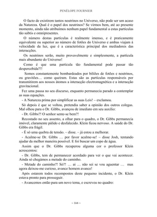 PENÉLOPE FOURNIER
~ 164 ~
O facto de existirem tantos neutrinos no Universo, não pode ser um acaso
da Natureza. Qual é o papel dos neutrinos? Se virmos bem, até ao presente
momento, ainda não atribuímos nenhum papel fundamental a estas partículas
tão subtis e omnipresentes.
O número destas partículas é realmente imenso, e é praticamente
equivalente ou superior ao número de fotões do Universo e ambas viajam à
velocidade da luz, que é a característica principal dos mediadores das
interacções.
Os neutrinos serão, muito provavelmente e simplesmente, a partícula
mais abundante do Universo!
Como é que uma partícula tão fundamental pode passar tão
despercebida?!!
Somos constantemente bombardeados por biliões de fotões e neutrinos,
ou gravitões… como queiram. Estas são as partículas responsáveis por
transmitirem aos nossos átomos a interacção electromagnética e a interacção
gravitacional.
Fez uma pausa no seu discurso, enquanto permanecia parado a contemplar
as suas equações.
- A Natureza prima por simplificar as suas Leis! – exclamou.
Só depois é que se voltou, pretendia saber a opinião dos outros colegas.
Mal olhou para o Dr. Gibbs, avançou de imediato em seu auxílio:
- Dr. Gibbs?! O senhor sente-se bem?!
Recostado no seu assento, a olhar para o quadro, o Dr. Gibbs permanecia
imóvel, claramente pálido e desfalecido. Klein ficou nervoso. A saúde do Dr.
Gibbs era frágil.
- É só uma quebra de tensão. – disse. – já estou a melhorar.
- Acalme-se Dr. Gibbs … por favor acalme-se! – disse Josh, tentando
ajudar da melhor maneira possível. E foi buscar um copo de água.
Assim que o Dr. Gibbs recuperou alguma cor o professor Klein
acrescentou:
- Dr. Gibbs, tem de permanecer acordado para ver o que vai acontecer.
Ainda só chegámos a metade do caminho.
- Metade do caminho?! Só?! … ai … não sei se vou aguentar … mas
agora deixou-me curioso, avance homem avance!
Após estarem todos recompostos deste pequeno incidente, o Dr. Klein
estava pronto para prosseguir.
- Avancemos então para um novo tema, e escreveu no quadro:
 