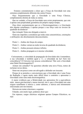PENÉLOPE FOURNIER
~ 166 ~
Estamos constantemente a dizer que a Força da Gravidade tem uma
estrutura completamente diferente das outras Forças;
Oiço frequentemente que a Gravidade é uma Força Clássica,
completamente distinta de todas as outras;
Que na verdade, a Força da Gravidade nem existe propriamente, que esta
é apenas uma propriedade geométrica do próprio espaço-tempo;
Oiço dizer constantemente que se o Electromagnetismo e a Gravitação
têm alguma semelhança, é apenas porque a sua força varia no inverso do
quadrado da distância!
Que irritação! Sinto-me obrigado a intervir.
Sinto-me impelido a considerar que todas estas características, conotações
e atribuições são absolutamente desconcertantes.
Ponto 1. - Ambas são forças de campo;
Ponto 2. - Ambas variam na razão inversa do quadrado da distância;
Ponto 3. - Ambas possuem alcance infinito;
Ponto 4. - Ambas propagam-se à mesma velocidade.
Curiosamente, a velocidade de propagação da Gravidade não é instantânea,
a sua velocidade é também igual a „c‟, a velocidade da luz! Será isto
coincidência? O Universo tem poucas coincidências! Não será a Gravidade
uma Onda Electromagnética?!
Acham isto estranho?! Se queremos abordar uma nova Física, temos de
reclamar novas ideias.
Sinto-me um pouco como um advogado a defender um inocente.
Porque já se postulou e convencionou que a Gravidade não é uma Força
de Radiação, é agora muito mais difícil dizer o contrário e apresentar a
Gravidade como uma onda electromagnética.
A maior evidência que a Relatividade nos apresentou foi a equivalência
entre massa gravitacional e massa inercial, isto é, que a Gravidade tem uma
origem semelhante à inércia e, como sabemos, a inércia está intimamente
relacionada com movimento.
Deixem-me tentar relacionar o seguinte:
Falando, sem muito rigor, podemos dizer que:
Em repouso, cargas eléctricas originam apenas Campos Eléctricos, ou
seja:
 