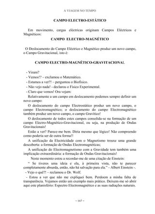 A VIAGEM NO TEMPO
~ 167 ~
CAMPO ELECTRO-ESTÁTICO
Em movimento, cargas eléctricas originam Campos Eléctricos e
Magnéticos:
CAMPO ELECTRO-MAGNÉTICO
O Deslocamento do Campo Eléctrico e Magnético produz um novo campo,
o Campo Gravitacional, isto é:
CAMPO ELECTRO-MAGNÉTICO-GRAVITACIONAL
- Viram?
- Vemos!? – exclamou o Matemático.
- Estamos a ver?! – perguntou o Biofísico.
- Não vejo nada! - declarou o Físico Experimental.
- Claro que vemos! Ora vejam:
Relativamente a um campo em deslocamento podemos sempre definir um
novo campo:
O deslocamento do campo Electrostático produz um novo campo, o
campo Electromagnético; o deslocamento do campo Electromagnético
também produz um novo campo, o campo Gravítico!
O deslocamento de todos estes campos consolida-se na formação de um
campo Electro-Magnético-Gravitacional, ou seja, na produção de Ondas
Gravitacionais!
Estão a ver? Parece-me bem. Diria mesmo que lógico! Não compreendo
como poderia ser de outra forma!!
A unificação da Electricidade com o Magnetismo trouxe uma grande
descoberta: a formação de Ondas Electromagnéticas;
A unificação do Electromagnetismo com a Gravidade tem também uma
implicação extraordinária: a formação de Ondas Gravitacionais!
Neste momento estou a recordar-me de uma citação de Einstein:
“ Se tiveres uma ideia e ela, à primeira vista, não te parecer
completamente absurda, então, não há salvação para ela.” - Albert Einstein -.
- Vejo o quê?! – reclamou o Dr. Wolf.
- Estou a ver que não me expliquei bem. Perdoem a minha falta de
transparência. Vejamos então um exemplo mais prático. Deixem-me só abrir
aqui este planisfério: Espectro Electromagnético e as suas radiações naturais.
 