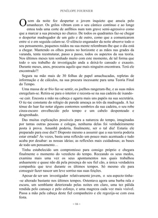 PENÉLOPE FOURNIER
~ 16 ~
som da noite fez despertar o jovem inquieto que anseia pelo
amanhecer. Os grilos vibram com o seu cântico contínuo e ao longe
entoa toda uma corte de anfíbios num tom grave semi-agressivo como
que a marcar a sua presença no charco. De todos os quadrantes faz-se chegar
o despertar madrugador de um galo e de outro, como que a comunicarem
entre si e em seguida calam-se. O silêncio enganador da noite absorve todo o
seu pensamento, pequenos ruídos na sua mente relembram-lhe que o dia está
a chegar. Mantendo os olhos postos no horizonte e as mãos nas grades da
varanda, tenta reestruturar, passo a passo, todos os aspectos da sua teoria.
Nos últimos meses tem sonhado muito com este momento, de tal forma que
todo o seu trabalho de investigação anda a deixá-lo cansado e exausto.
Durante meses, anos, procurou aquilo que mais ninguém encontrara. Terá ele
encontrado?!
Segura na mão mais de 30 folhas de papel amachucadas, repletas de
informação e de cálculos, na sua procura incessante para uma Teoria Final
do Tempo.
Uma massa de ar frio faz-se sentir, os joelhos rangeram-lhe, e as suas mãos
enregelam-se. Retira-se para o interior e recosta-se na sua cadeira de ixando-
-se cair. Encosta a mão na cabeça e agarra mais uns papéis na sua secretária.
O tic-tac constante do relógio de parede ameaça as três da madrugada. A luz
ténue do luar faz notar alguns contornos sombrios da sua cadeira, o seu robe
cinza-escuro envelhecido pelo tempo e um cabelo despenteado e
desgrenhado.
Das muitas explicações possíveis para a natureza do tempo, imaginadas
por tantas outras pessoas e colegas, nenhuma delas foi verdadeiramente
posta à prova. Amanhã poderia, finalmente, ser o tal dia! Estaria ele
preparado para esse dia?! Disposto mesmo a assumir que a sua teoria poderia
estar errada? Às vezes, basta uma reflexão um pouco mais acentuada e tudo
acaba por desabar: as nossas ideias; as reflexões mais cuidadosas; as bases
de todo um pensamento…
Tinha estabelecido um compromisso para consigo próprio e chegara
finalmente o momento do veredicto do tempo. Receando os seus medos,
examina mais uma vez os seus apontamentos nos quais trabalhou
arduamente e quase não dá pela presença do seu fiel cão, a única verdadeira
companhia que teve durante os últimos tempos. Só mesmo ele para
conseguir fazer nascer um leve sorriso nas suas feições.
Apesar de ser um investigador relativamente jovem, o seu aspecto tinha-
-se alterado bastante nos últimos tempos. Ostentava agora uma barba rala e
escura, um semblante deteriorado pelas noites em claro, uma tez pálida
rendida pelo cansaço e pelo esforço, e uma magreza cada vez mais visível.
Passa a mão pela cabeça deste fiel companheiro e ele regozija-se com essa
festa.
O
 
