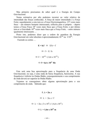 A VIAGEM NO TEMPO
~ 169 ~
Mas primeiro precisamos de saber qual é a Energia do Campo
Gravitacional.
Numa estimativa por alto podemos recorrer ao valor relativo da
intensidade das forças conhecidas. A força de maior intensidade é a Força
Forte; seguidamente a esta tem-se a Força Electromagnética, 137 vezes mais
fraca – um número bastante interessante, reflectiu para si próprio. - depois
temos a Força Fraca 106
vezes mais fraca que a Força Forte; e por último
tem-se a Gravidade 1040
vezes mais fraca que a Força Forte. - outro número
igualmente interessante …
Posto isto, podemos dizer que a ordem de grandeza da Energia
Gravitacional em valor absoluto é aproximadamente 10-40
ou 1/1040
.
Fazendo as contas …
E = h.f  E/h = f
 f = E / h
 f = 10-40
/ ( 6,6 x 10-34
)
 f = 6,6 x 10-6
Hz
Esta será uma boa aproximação para a frequência de uma Onda
Gravitacional, ou seja, é uma onda de baixa frequência, baixíssima. A sua
frequência é inferior às Ondas Rádio, consequentemente o seu comprimento
de onda deverá ser superior às Ondas Rádio.
Vejamos se conseguimos obter alguma aproximação para o seu
comprimento de onda. Sabendo que:
f . λ = 2π. c
 λ = 2π. c / f
 λ = 2π. ( 3 x 108
) / ( 6,6 x 10-6
)
 λ = 1,6π x 1014
m
 