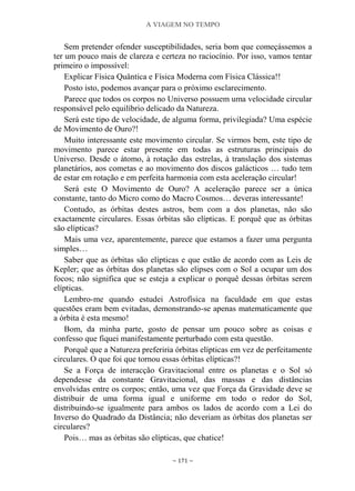 A VIAGEM NO TEMPO
~ 171 ~
Sem pretender ofender susceptibilidades, seria bom que começássemos a
ter um pouco mais de clareza e certeza no raciocínio. Por isso, vamos tentar
primeiro o impossível:
Explicar Física Quântica e Física Moderna com Física Clássica!!
Posto isto, podemos avançar para o próximo esclarecimento.
Parece que todos os corpos no Universo possuem uma velocidade circular
responsável pelo equilíbrio delicado da Natureza.
Será este tipo de velocidade, de alguma forma, privilegiada? Uma espécie
de Movimento de Ouro?!
Muito interessante este movimento circular. Se virmos bem, este tipo de
movimento parece estar presente em todas as estruturas principais do
Universo. Desde o átomo, à rotação das estrelas, à translação dos sistemas
planetários, aos cometas e ao movimento dos discos galácticos … tudo tem
de estar em rotação e em perfeita harmonia com esta aceleração circular!
Será este O Movimento de Ouro? A aceleração parece ser a única
constante, tanto do Micro como do Macro Cosmos… deveras interessante!
Contudo, as órbitas destes astros, bem com a dos planetas, não são
exactamente circulares. Essas órbitas são elípticas. E porquê que as órbitas
são elípticas?
Mais uma vez, aparentemente, parece que estamos a fazer uma pergunta
simples…
Saber que as órbitas são elípticas e que estão de acordo com as Leis de
Kepler; que as órbitas dos planetas são elipses com o Sol a ocupar um dos
focos; não significa que se esteja a explicar o porquê dessas órbitas serem
elípticas.
Lembro-me quando estudei Astrofísica na faculdade em que estas
questões eram bem evitadas, demonstrando-se apenas matematicamente que
a órbita é esta mesmo!
Bom, da minha parte, gosto de pensar um pouco sobre as coisas e
confesso que fiquei manifestamente perturbado com esta questão.
Porquê que a Natureza preferiria órbitas elípticas em vez de perfeitamente
circulares. O que foi que tornou essas órbitas elípticas?!
Se a Força de interacção Gravitacional entre os planetas e o Sol só
dependesse da constante Gravitacional, das massas e das distâncias
envolvidas entre os corpos; então, uma vez que Força da Gravidade deve se
distribuir de uma forma igual e uniforme em todo o redor do Sol,
distribuindo-se igualmente para ambos os lados de acordo com a Lei do
Inverso do Quadrado da Distância; não deveriam as órbitas dos planetas ser
circulares?
Pois… mas as órbitas são elípticas, que chatice!
 