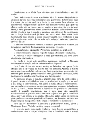 PENÉLOPE FOURNIER
~ 172 ~
Imaginemos se a órbita fosse circular, que consequências é que isto
traria?!
Como a Gravidade actua de acordo com a Lei do inverso do quadrado da
distância, de uma maneira geral sabemos que quanto mais distante mais fraca
é a interacção gravitacional; se a órbita de um planeta fosse circular este
estaria numa situação crítica e de risco, pois bastaria constatar que a parte do
planeta mais interna estaria sempre sujeita a uma atracção gravitacional
maior, a parte que estivesse menos distante do Sol seria constantemente mais
atraída e bastaria que o planeta se desviasse um milímetro da sua rota para
que a Força Gravitacional já fosse um pouco mais forte nessa órbita
ligeiramente mais interna e assim sucessivamente, isto conduziria a que
todos os planetas, mais cedo ou mais tarde, caíssem todos em espiral em
direcção ao Sol!
E isto sem mencionar as restantes influências gravitacionais externas, que
tornariam o equilíbrio do sistema ainda muito mais precário.
Agora, refaçamos a pergunta: Porquê que as órbitas são elípticas?!
E concluímos com a seguinte resposta: Porque a Natureza é inteligente.
A Natureza é muito inteligente, e sabe perfeitamente que uma órbita
circular não iria funcionar.
De modo a evitar este equilíbrio demasiado instável, a Natureza
encontrou uma solução melhor: tornou as órbitas elípticas!
Uma órbita elíptica tem as suas vantagens: Primeiro, este tipo de órbita
obriga a que a velocidade do planeta não seja constante. Quando o planeta
está a aproximar-se do Sol está a sentir a força gravitacional que o atrai e isto
faz com que o planeta ganhe aceleração, isto é, ganha mais velocidade, como
tal, transporta mais Energia Cinética e uma Inércia maior.
No momento em que o planeta se encontra mais perto do Sol ( periélio ),
é quando o vector velocidade se torna perpendicular à atracção gravitacional
e este atinge o valor máximo, bem como a inércia atinge o valor máximo,
por isso o planeta continua a sua rota mas agora para um ponto mais distante
do Sol ( afélio ). Nesse percurso a velocidade do planeta vai diminuindo
devido à atracção gravitacional que o puxa para trás, reduzindo
sucessivamente o grau de inércia do astro viajante, até que a velocidade
atinge um valor mínimo e o planeta é obrigado a ceder, vendo-se impotente
para combater a atracção gravitacional imposta, por isso este retoma a sua
trajectória para mais perto do Sol e segue-se novamente o mesmo ciclo.
Este tipo de movimento é constante e praticamente eterno, como o
Movimento de um Pêndulo, e evita o colapso em espiral.
O segredo deste movimento traduz-se num ligeiro desequilíbrio e
desfasamento entre a Força Centrípeta ( onde a Gravidade puxa o planeta
 