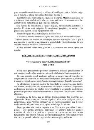 A VIAGEM NO TEMPO
~ 173 ~
para uma órbita mais interna ) e a Força Centrífuga ( onde a Inércia exige
que o planeta se afaste para uma órbita mais externa ).
Lembremos que num relógio de pêndulo a Energia Mecânica conserva-se
e o sistema é auto-suficiente, e não precisamos de estar constantemente a dar
empurrões ao pêndulo para que o relógio trabalhe.
Esta forma de movimento é quase mágica, perfeitamente constante e
precisa. É como uma máquina de movimento perpétuo, ou quase… só
precisa que alguém lhe dê o piparote inicial.
Passemos agora da Astrofísica para a Microfísica:
A Natureza permite muitas analogias, não fosse este o mesmo Universo.
Também dentro dos átomos há aceleração, bastante aceleração. Mas o que é
que permite o equilíbrio do sistema, a estabilidade Electrodinâmica de um
átomo e das suas partículas constituintes?
Vamos reflectir sobre esta questão. – e escreveu um novo tópico no
quadro:
EESSTTAABBIILLIIDDAADDEE EELLEECCTTRROODDIINNÂÂMMIICCAA DDOO ÁÁTTOOMMOO
“ Teoricamente possível, infinitamente difícil.”
- John Gribin -
Neste caso, praticamente podemos desprezar a atracção gravitacional. O
que mantém os electrões unidos ao núcleo é a influência electromagnética.
De uma maneira geral, podemos colocar o mesmo tipo de questão: se
cargas opostas se atraem e a força electromagnética entre protões e electrões
é atractiva porquê que os electrões não se precipitam em direcção ao núcleo?
Se adoptarmos o mesmo modelo da Gravidade, e concluirmos que dentro
dos átomos, os electrões não permanecem em órbitas circulares, e que estes
deslocam-se em torno do núcleo com velocidade e aceleração, poderíamos
pressupor que estes também encontraram a solução se descreverem „órbitas
elípticas‟.
Constata-se, de facto, que as órbitas tridimensionais dos electrões são
elipsoidais. Neste caso, as „órbitas elípticas‟ têm mais qualquer coisa a
acrescentar… estas „órbitas elípticas‟ são os „saltos quânticos‟, que é o que
desloca o electrão para mais perto e para mais longe do núcleo.
Duas questões que muito inquietam os Físicos das partículas é saber
porquê que cargas eléctricas aceleradas só emitem radiação quando
transitam de níveis energéticos, e quando se encontram no seu estado
fundamental não emitem radiação electromagnética; bem como saber porquê
que esta carga acelerada não esgota toda a sua energia e radiação.
 