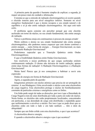 PENÉLOPE FOURNIER
~ 174 ~
A primeira parte da questão é bastante simples de explicar; a segunda, já
requer um pouco mais de cuidado e abstracção.
Constata-se que a emissão de radiação electromagnética só ocorre quando
o electrão transita para um nível energético inferior. Somente no nível
energético fundamental é que o átomo recupera o seu estado natural e de
equilíbrio e aí já não emite radiação electromagnética. Até aqui está tudo
certo.
O problema agora consiste em perceber porquê que este electrão
acelerado em torno do núcleo, no seu estado fundamental, não emite energia
de radiação.
Talvez o problema esteja em continuarmos à procura da energia errada!
Muito embora o átomo no seu estado fundamental não emita energia
electromagnética, não podemos nunca esquecer que este átomo continua a
emitir energia … outra forma de energia … Energia Gravitacional, ou mais
precisamente Radiação Gravitacional!
Poderíamos especular que a Transição Quântica emite Ondas
Electromagnéticas;
E que a Estabilidade Quântica emite Ondas Gravitacionais.
Isto resolveria o nosso problema de que cargas aceleradas emitem
continuamente radiação. O átomo não deixaria de emitir radiação, apenas
emite duas formas de radiação! A Radiação Electromagnética e a Radiação
Gravitacional!
Muito bem! Parece que já nos começámos a habituar a ouvir esta
expressão:
Ondas de energia em forma de Radiação Gravitacional.
Agora, a segunda parte da questão:
Imaginemos primeiro um núcleo atómico que precisa de ser protegido do
exterior. A sua blindagem é feita envolvendo o núcleo com uma electrosfera
de carga negativa. Esta electrosfera protege o núcleo do bombardeamento
constante de partículas externas e energéticas como os fotões.
Um fotão pode surgir de todas as direcções, por isso é que a Densidade de
Carga Negativa tem de estar distribuída por toda a parte em redor do núcleo.
Nesta forma, os electrões não estão propriamente localizados, concentrados
em partículas, a sua densidade de carga está distribuída e expandida quase
que uniformemente a envolver o núcleo. Por isso é que se pode dizer que os
electrões estão em todo o lado e em lado nenhum … têm o dom da
ubiquidade!
Sempre que um fotão colide com esta electrosfera, o que é que acontece?
A electrosfera absorve energia;
E quando a electrosfera absorve energia o que é que acontece?
 