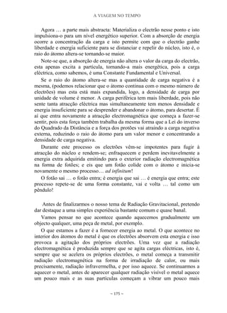 A VIAGEM NO TEMPO
~ 175 ~
Agora … a parte mais abstracta: Materializa o electrão nesse ponto e isto
impulsiona-o para um nível energético superior. Com a absorção de energia
ocorre a concentração da carga e isto permite com que o electrão ganhe
liberdade e energia suficiente para se distanciar e repelir do núcleo, isto é, o
raio do átomo altera-se tornando-se maior.
Note-se que, a absorção de energia não altera o valor da carga do electrão,
esta apenas excita a partícula, tornando-a mais energética, pois a carga
eléctrica, como sabemos, é uma Constante Fundamental e Universal.
Se o raio do átomo altera-se mas a quantidade de carga negativa é a
mesma, (podemos relacionar que o átomo continua com o mesmo número de
electrões) mas esta está mais expandida, logo, a densidade de carga por
unidade de volume é menor. A carga periférica tem mais liberdade, pois não
sente tanta atracção eléctrica mas simultaneamente tem menos densidade e
energia insuficiente para se desprender e abandonar o átomo, para desertar. É
aí que entra novamente a atracção electromagnética que começa a fazer-se
sentir, pois esta força também trabalha da mesma forma que a Lei do inverso
do Quadrado da Distância e a força dos protões vai atraindo a carga negativa
externa, reduzindo o raio do átomo para um valor menor e concentrando a
densidade de carga negativa.
Durante este processo os electrões vêm-se impotentes para fugir à
atracção do núcleo e rendem-se; enfraquecem e perdem inevitavelmente a
energia extra adquirida emitindo para o exterior radiação electromagnética
na forma de fotões; e eis que um fotão colide com o átomo e inicia-se
novamente o mesmo processo… ad infinitum!
O fotão sai … o fotão entra; é energia que sai … é energia que entra; este
processo repete-se de uma forma constante, vai e volta … tal como um
pêndulo!
Antes de finalizarmos o nosso tema de Radiação Gravitacional, pretendo
dar destaque a uma simples experiência bastante comum e quase banal.
Vamos pensar no que acontece quando aquecemos gradualmente um
objecto qualquer, uma peça de metal, por exemplo.
O que estamos a fazer é a fornecer energia ao metal. O que acontece no
interior dos átomos do metal é que os electrões absorvem esta energia e isso
provoca a agitação dos próprios electrões. Uma vez que a radiação
electromagnética é produzida sempre que se agita cargas eléctricas, isto é,
sempre que se acelera os próprios electrões, o metal começa a transmitir
radiação electromagnética na forma de irradiação de calor, ou mais
precisamente, radiação infravermelha, e por isso aquece. Se continuarmos a
aquecer o metal, antes de aparecer qualquer radiação visível o metal aquece
um pouco mais e as suas partículas começam a vibrar um pouco mais
 