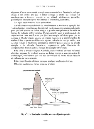 PENÉLOPE FOURNIER
~ 176 ~
depressa. Com o aumento de energia aumenta também a frequência, até que
chega a um ponto em que o metal começa a emitir luz visível. Se
continuarmos a fornecer energia, a luz visível, inicialmente vermelha,
passará para amarela depois para branco e, finalmente, azul rubro.
Até aqui, nada de novo. Tudo parece bem…
Ao iniciarmos o aquecimento do metal estamos a provocar a agitação dos
vários electrões constituintes do material, e estes adquirem energia suficiente
para produzir quanta de baixa energia e grandes comprimentos de onda na
forma de radiação infravermelha. Posteriormente, com a continuidade do
aquecimento, deve verificar-se que já existe energia suficiente para que se
comece a libertar alguns quanta de média frequência e comprimentos de
onda médios, e apenas será libertada alguma radiação de energia média, isto
é, a luz visível. E finalmente começam a aparecer poucos quanta de grande
energia e de elevada frequência, responsáveis pela libertação de
comprimentos de onda curtos, ou seja, da radiação ultravioleta.
Este seria o processo lógico. Contudo, muito embora existam bastantes
electrões capazes de produzir quanta de baixa energia e comprimentos de
onda longos, constatamos que isso não se verifica! Há muito pouca emissão
de radiação de baixa energia!
Esta extraordinária subtileza escapa a qualquer explicação teórica.
Olhemos atentamente para o seguinte gráfico:
Fig. nº 11 - Radiação emitida por um objecto quente.
 