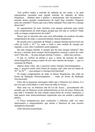 A VIAGEM NO TEMPO
~ 177 ~
Este gráfico traduz a emissão de radiação de um corpo, e no qual
esperaríamos encontrar uma grande emissão de radiação de baixa
frequência… olhamos para o gráfico e praticamente não encontramos a
emissão desses grandes comprimentos de onda! Que estranho! Ninguém
acha isto estranho?! Parece que está a faltar radiação! Para onde foi a energia
absorvida?!
Se supostamente há mais electrões com energia suficiente para emitir
esses comprimentos de onda longos, porquê que isso não se verifica?! Onde
estão os longos comprimentos de onda?!
Parece que os electrões têm uma certa dificuldade em produzir elevados
comprimentos de onda, e consecutivamente, baixas frequências.
De acordo com a constante de Planck, a energia mínima possível terá um
valor de 6,626 x 10-34
J.s, onde o Joule é uma medida de energia por
segundo, e este valor é realmente muito pequeno.
Há uma energia mínima. E porquê que há uma energia mínima?! Não
deveria a emissão desta energia electromagnética começar a partir do valor
zero?! Mas não … há uma energia mínima. Curioso … subtil mas curioso…
O que se verifica na prática é que, o início da emissão de ondas
electromagnéticas começa a partir de um valor mínimo de energia … que é a
constante de Planck.
Abaixo deste valor, não é possível emitir Energia Electromagnética …
mas é possível emitir outra forma de energia, cujo valor está na ordem de
10-38
ou 10-40
… essa energia é a Energia Gravitacional!
Os longos comprimentos de onda, as baixas frequências, não estão na
forma de Radiação Electromagnética … estão na forma de Radiação
Gravitacional!
Estas são as pequenas mensagens subtis que a Natureza nos oferece. E é
por isso que a Gravidade é a mais fraca de todas as Forças …
Mais uma vez, na Natureza não há Lei do Acaso… pessoalmente não
acredito que na Natureza exista indeterminismo ou leis do acaso. Parece-me
que tudo é resultante de uma relação causa-efeito de eventos anteriores, e
tudo parece estar intencionalmente organizado com um sentido e aplicação
prática.
A Física transporta-nos para conclusões e reflexões cada vez mais
interessantes e surpreendentes, que dotam a Natureza de uma enorme
inteligência funcional!
Tudo funciona na perfeição…
 