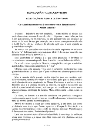 PENÉLOPE FOURNIER
~ 178 ~
TTEEOORRIIAA QQUUÂÂNNTTIICCAA DDAA GGRRAAVVIIDDAADDEE
RREEDDEEFFIINNIIÇÇÃÃOO DDEE MMAASSSSAA EE DDEE GGRRAAVVIIDDAADDEE
““ AA eexxppeerriiêênncciiaa mmaaiiss bbeellaa éé oo eennccoonnttrroo ccoomm oo ddeessccoonnhheecciiddoo..””
-- AAllbbeerrtt EEiinnsstteeiinn --
- Massa!! – exclamou em tom assertivo. – Nem mesmo os físicos das
partículas medem a massa de um electrão … digamos … com balanças, isto
é, em quilogramas, ou em Newtons, ou em qualquer uma das unidades de
massa ou de peso. Dizem, por exemplo, que a massa em repouso do electrão
é 0,511 MeV, isto é, milhões de electrão-volt, que é uma medida de
quantidade de energia!
As massas das partículas sub-atómicas são assim expressas em unidades
de MeV / c2
, habitualmente encurtado para MeV. E diz-se, por exemplo, que
a massa de um protão é de 939 MeV.
Esta quantidade de energia é a que seria produzida e libertada se
eventualmente a massa do protão fosse destruída e aniquilada na totalidade.
De acordo com a equação de Einstein, a energia libertada por uma ínfima
quantidade de massa seria gigantesca: E = m.c2
Olhando para esta equação vê-se que é suficiente multiplicarmos uma
quantidade mínima de massa por c2
para se obter uma enorme quantidade de
energia.
Mas a matéria ainda guarda muitos segredos para os cientistas que,
insistentemente, tentam desvendar o mecanismo pela qual as mais ínfimas
partículas dos átomos são dotadas de Massa. Continuam a sondar e a tentar
descobrir qual é a unidade mínima de matéria, ou qual o mecanismo que
atribui a propriedade de massa; pois sempre se considerou a massa como
uma propriedade intrínseca da matéria. Muito interessante …mas o que é a
Massa?
De facto, os átomos e a matéria consistem em partículas carregadas
electricamente, como tal, deveriam ser considerados como, pelo menos, uma
parte do próprio campo electromagnético.
Atrevo-me mesmo a dizer que seria desejável, e até antes, dar como
preferência uma teoria que fizesse aparecer o Campo de Gravitação e o
Campo Electromagnético como sendo da mesma natureza! Manifestações
diferentes de um mesmo fenómeno subjacente!
Uma vez assumida que a Força da Gravidade é uma força de radiação,
talvez esse processo seja agora mais fácil visto que nos libertámos de um
grande preconceito!
 
